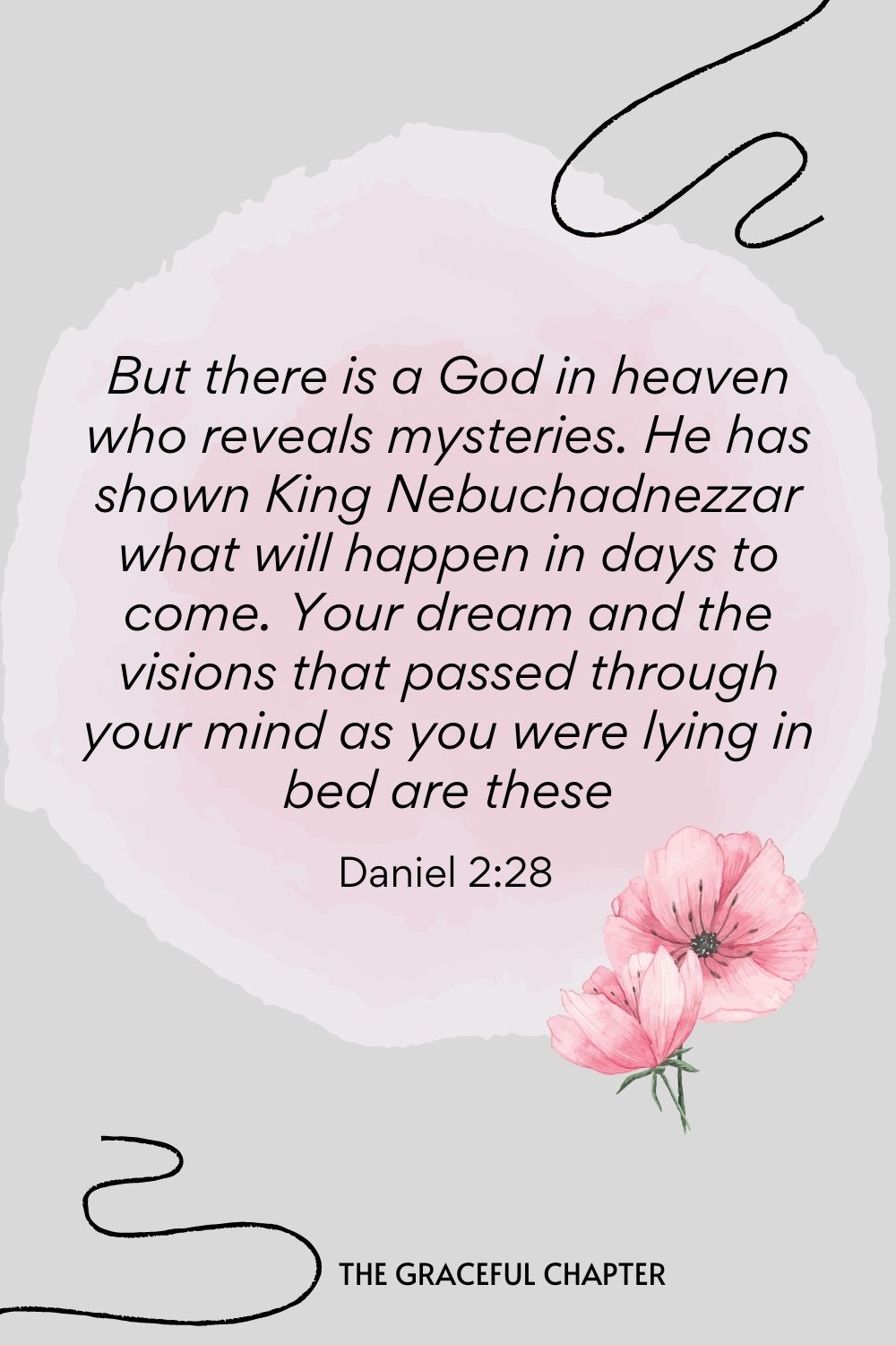 But there is a God in heaven who reveals mysteries. He has shown King Nebuchadnezzar what will happen in days to come. Your dream and the visions that passed through your mind as you were lying in bed are these  Daniel 2:28