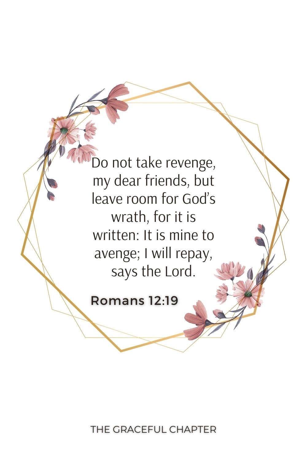 Do not take revenge, my dear friends, but leave room for God’s wrath, for it is written: It is mine to avenge; I will repay, says the Lord. Romans 12:19