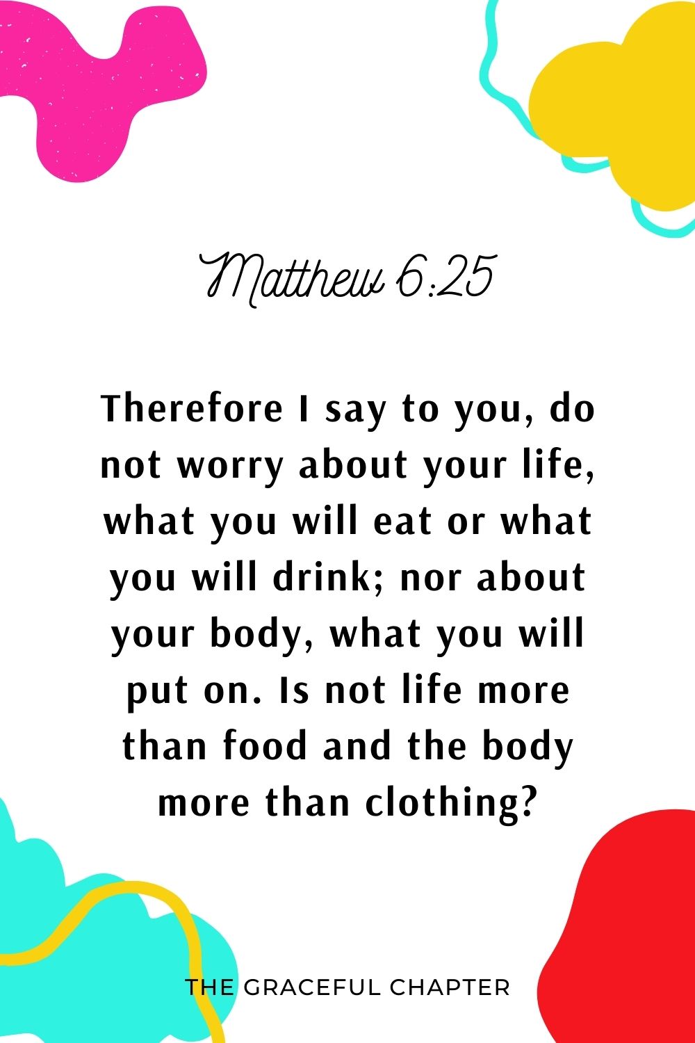 Therefore I say to you, do not worry about your life, what you will eat or what you will drink; nor about your body, what you will put on. Is not life more than food and the body more than clothing? Matthew 6:25