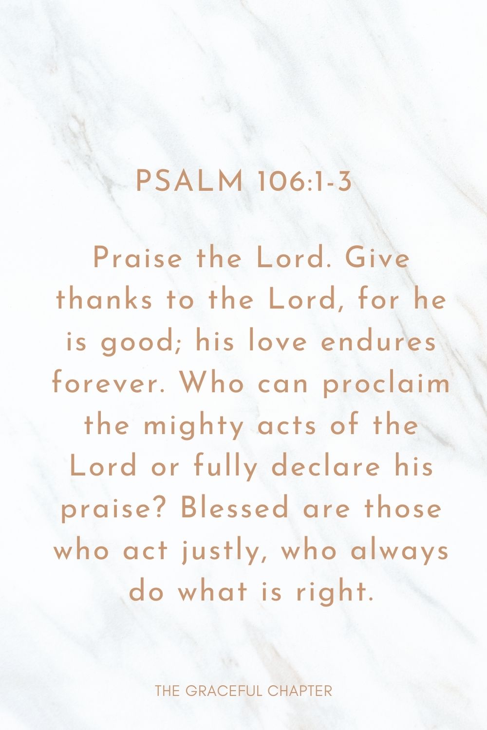 Praise the Lord. Give thanks to the Lord, for he is good; his love endures forever. Who can proclaim the mighty acts of the Lord or fully declare his praise? Blessed are those who act justly, who always do what is right. Psalm 106:1-3