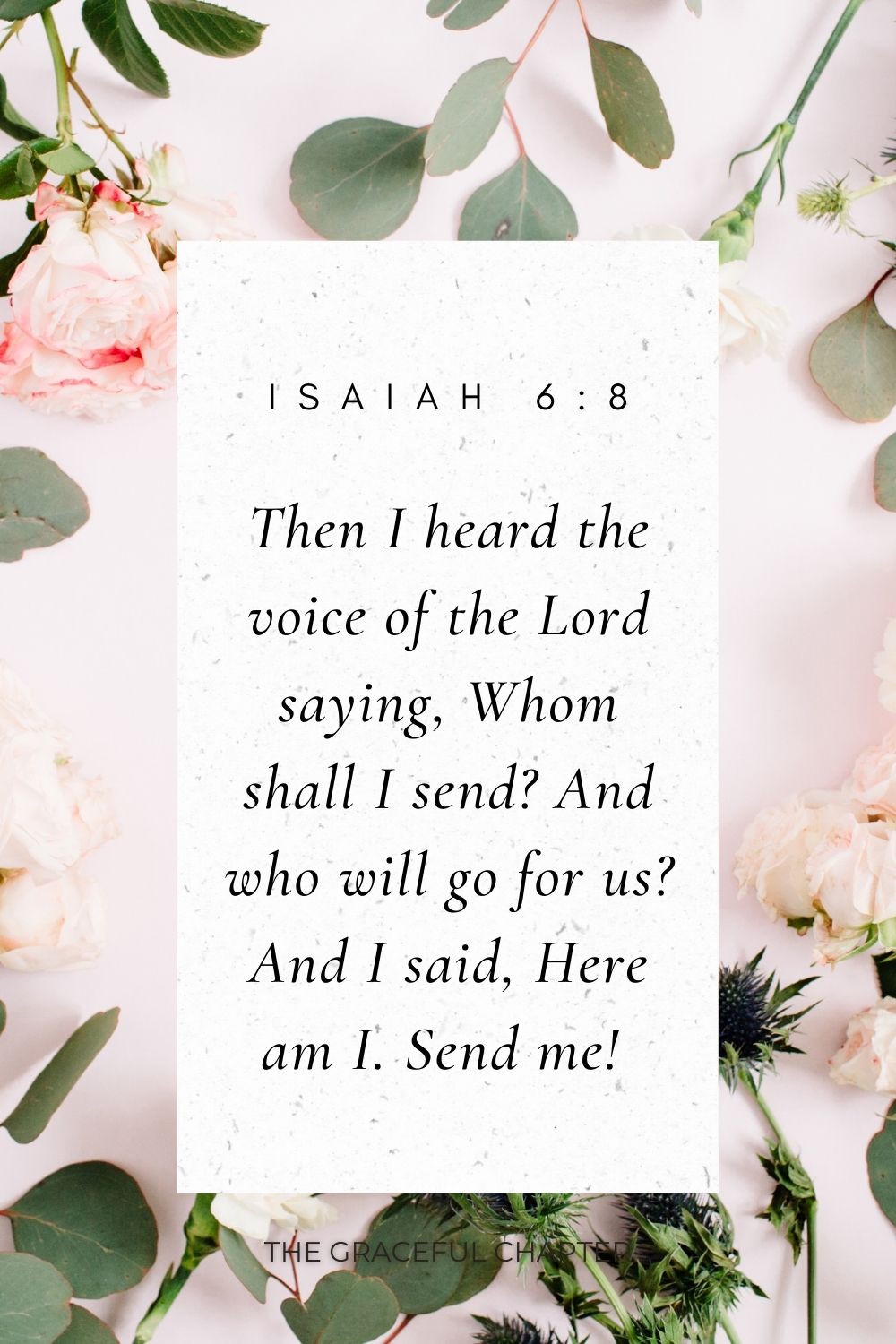 Then I heard the voice of the Lord saying, Whom shall I send? And who will go for us? And I said, Here am I. Send me!  Isaiah 6:8