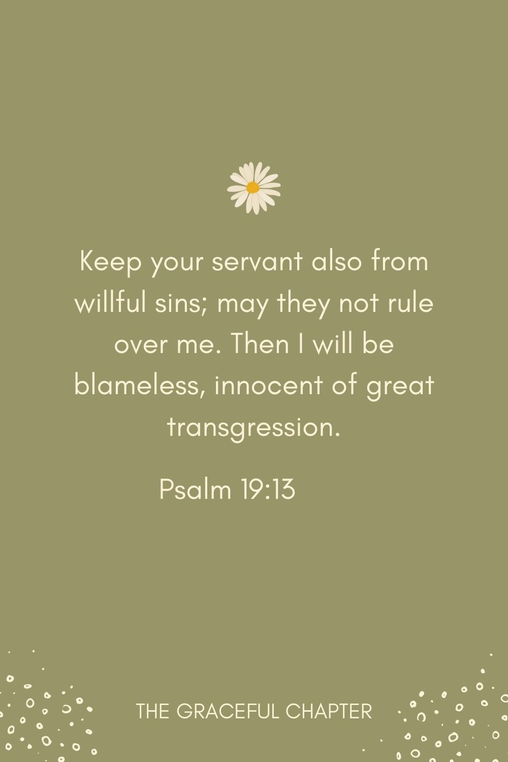 Keep your servant also from willful sins; may they not rule over me. Then I will be blameless, innocent of great transgression. Psalm 19:13