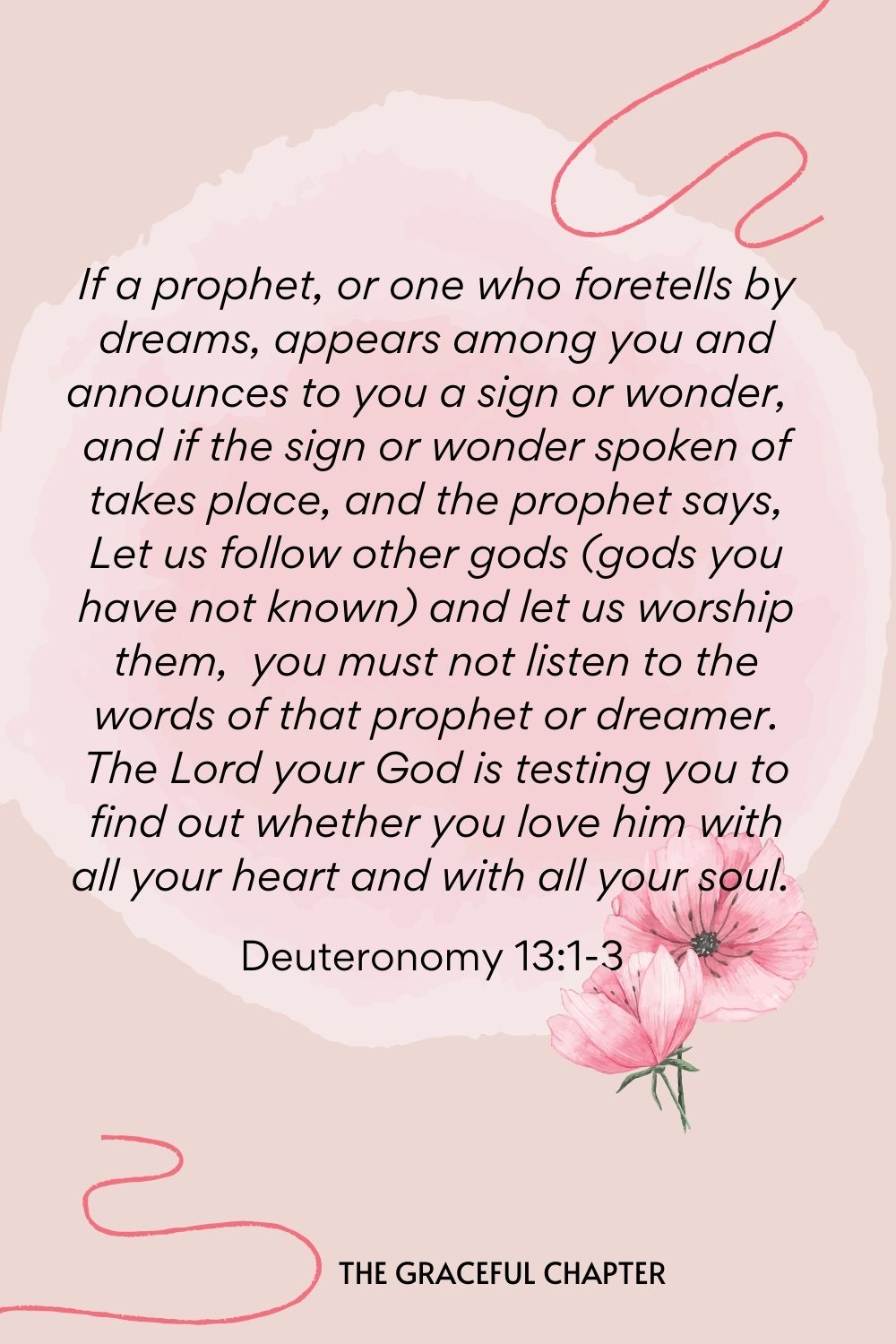 If a prophet, or one who foretells by dreams, appears among you and announces to you a sign or wonder, and if the sign or wonder spoken of takes place, and the prophet says, Let us follow other gods (gods you have not known) and let us worship them, you must not listen to the words of that prophet or dreamer. The Lord your God is testing you to find out whether you love him with all your heart and with all your soul.  Deuteronomy 13:1-3