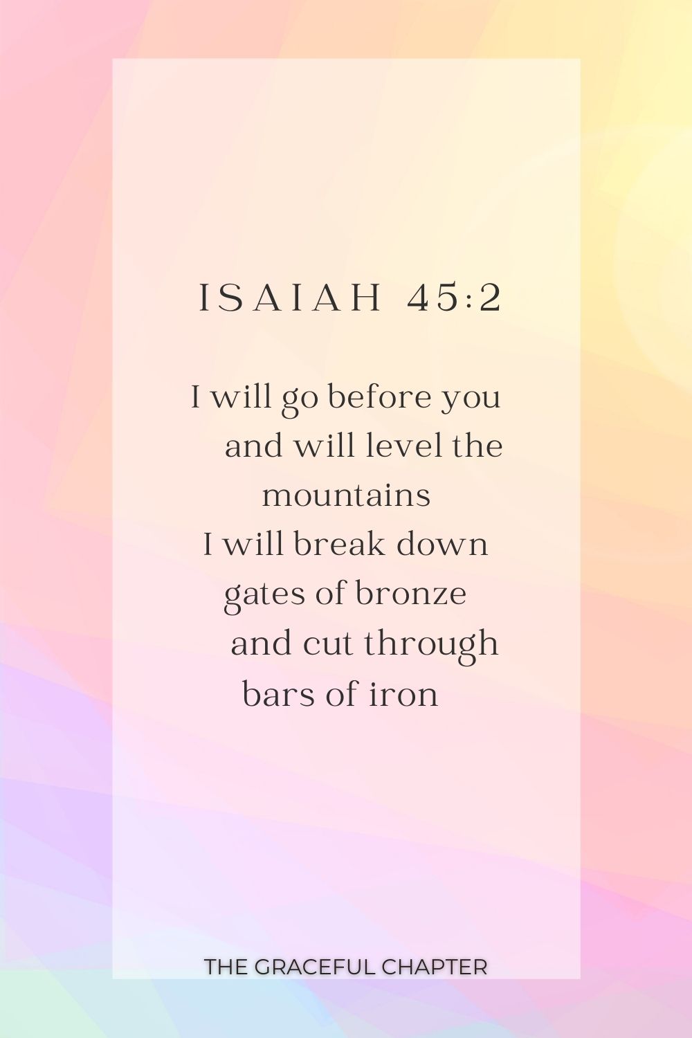 I will go before you     and will level the mountains I will break down gates of bronze     and cut through bars of iron  I will go before you     and will level the mountains I will break down gates of bronze     and cut through bars of iron  Isaiah 45:2