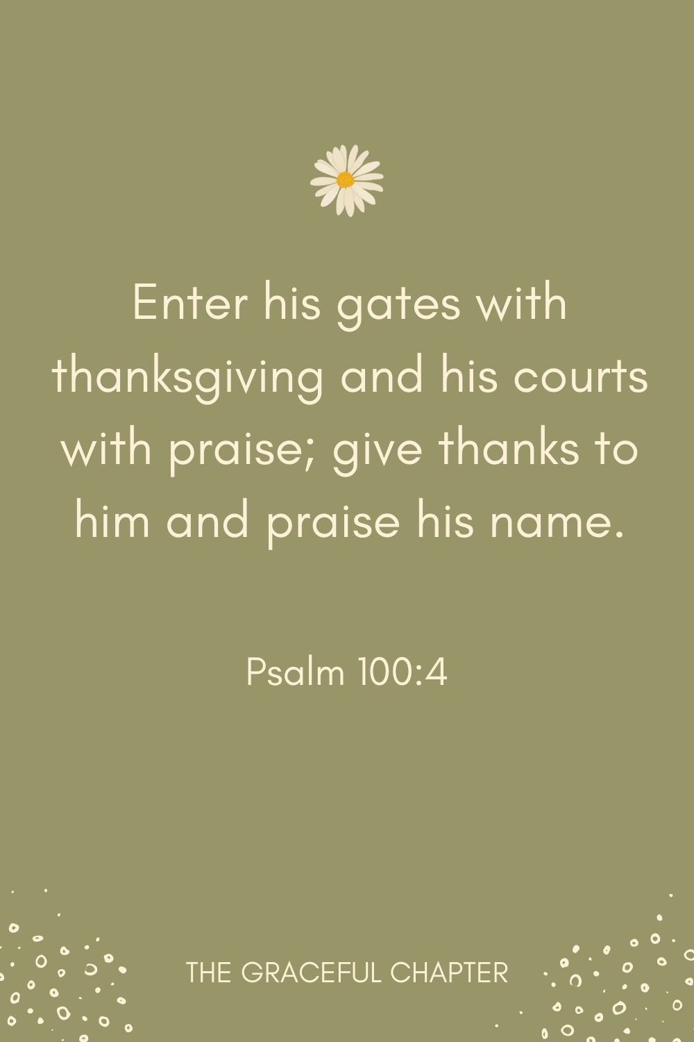 Enter his gates with thanksgiving and his courts with praise; give thanks to him and praise his name. Psalm 100:4