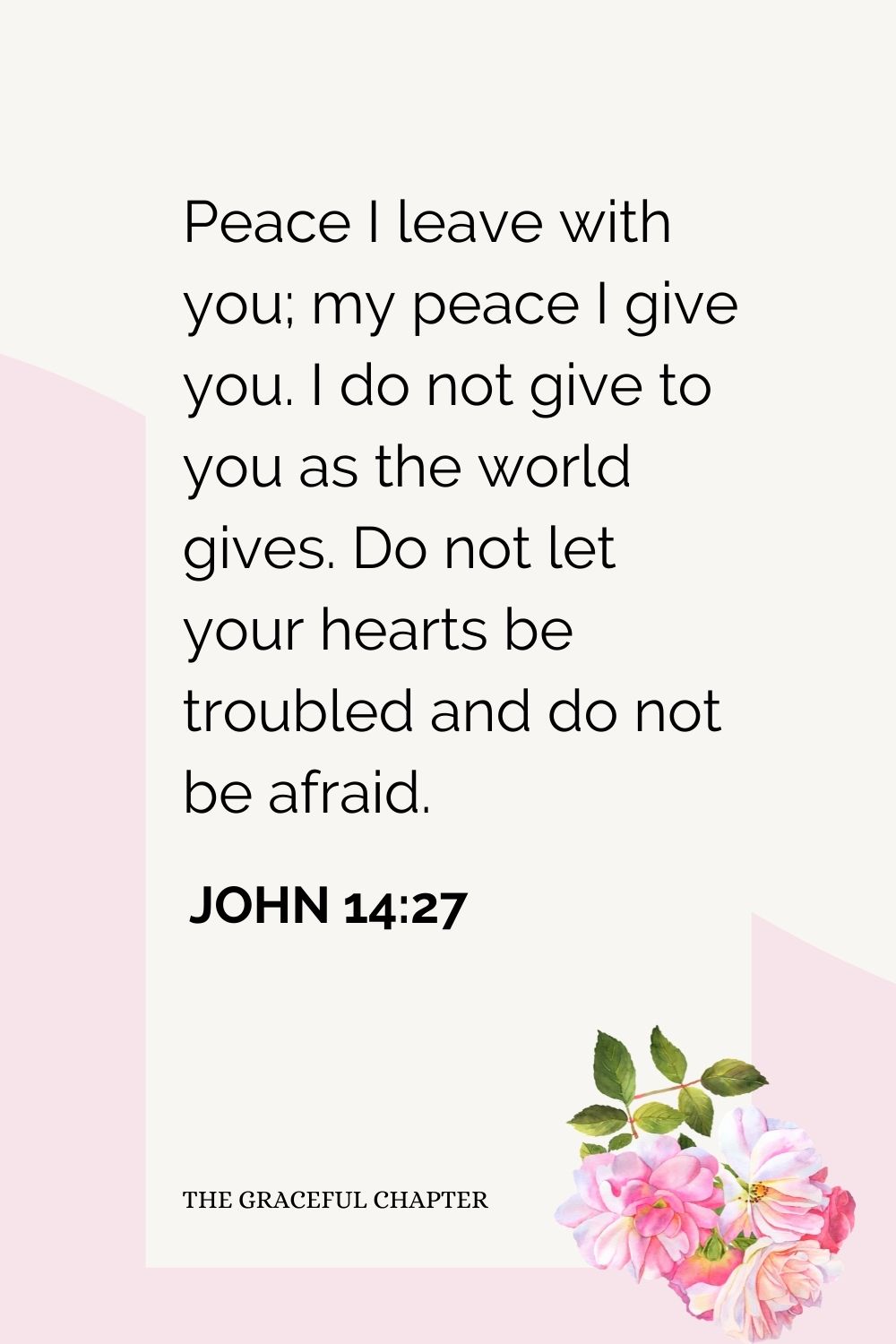 Peace I leave with you; my peace I give you. I do not give to you as the world gives. Do not let your hearts be troubled and do not be afraid.  John 14:27