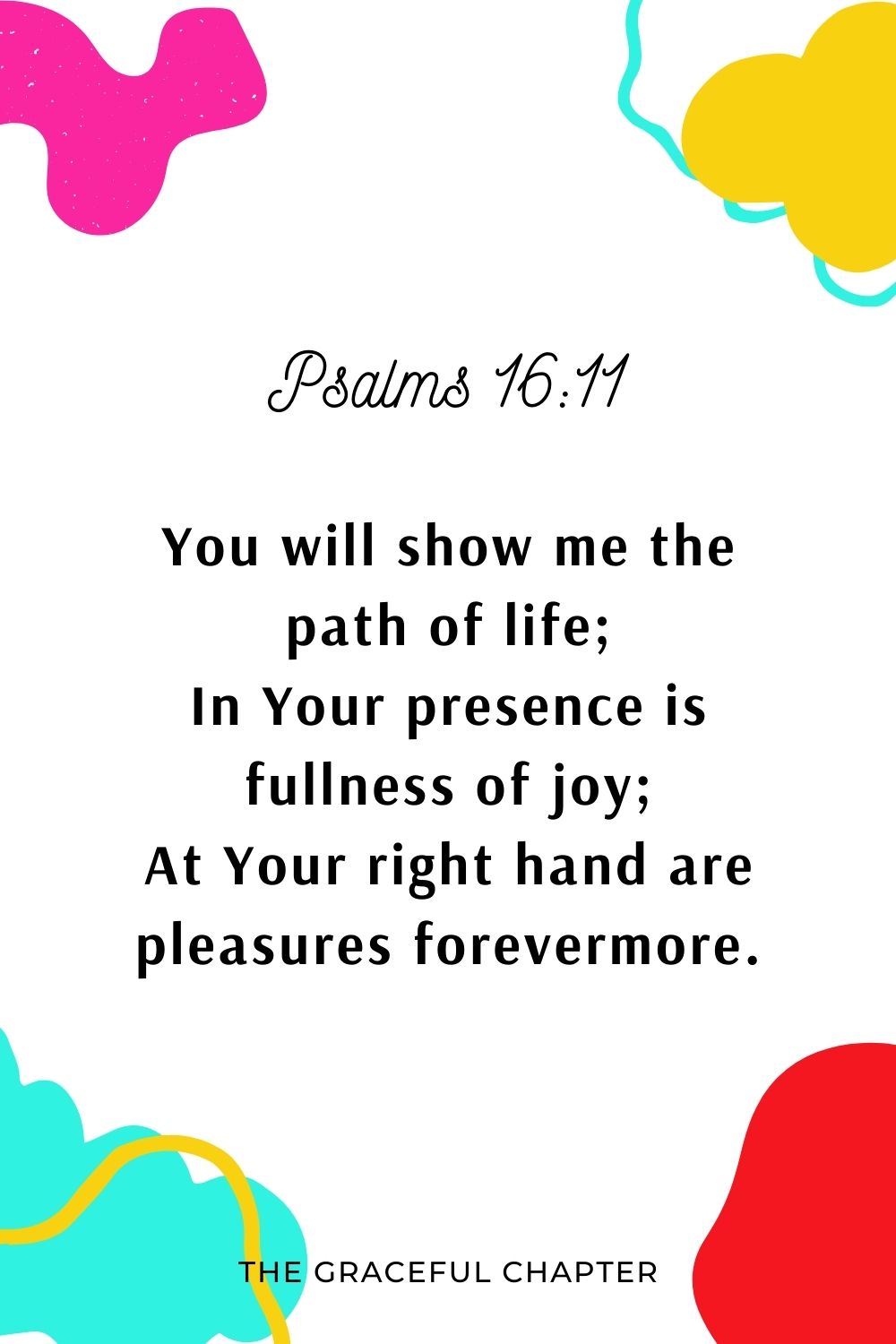 You will show me the path of life; In Your presence is fullness of joy; At Your right hand are pleasures forevermore. Psalms 16:11