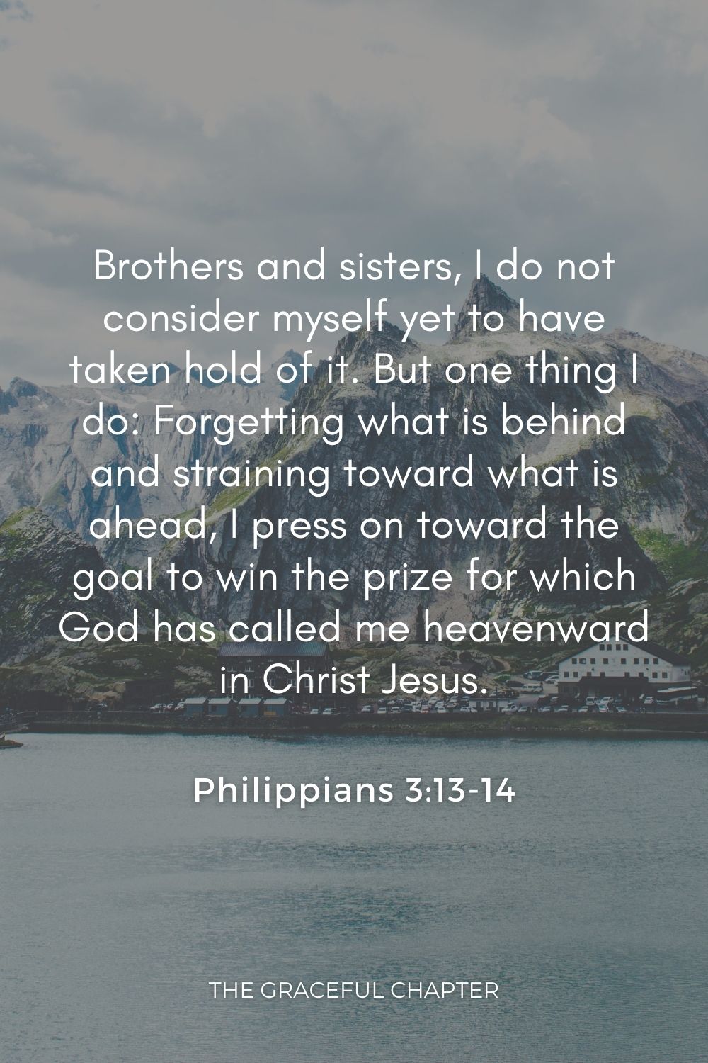 Brothers and sisters, I do not consider myself yet to have taken hold of it. But one thing I do: Forgetting what is behind and straining toward what is ahead, I press on toward the goal to win the prize for which God has called me heavenward in Christ Jesus. Philippians 3:13-14