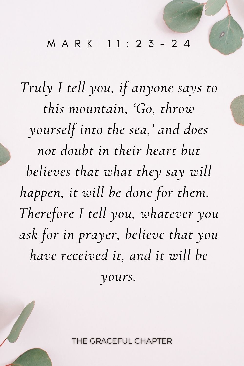 Truly I tell you, if anyone says to this mountain, ‘Go, throw yourself into the sea,’ and does not doubt in their heart but believes that what they say will happen, it will be done for them.  Therefore I tell you, whatever you ask for in prayer, believe that you have received it, and it will be yours. Mark 11:23-24