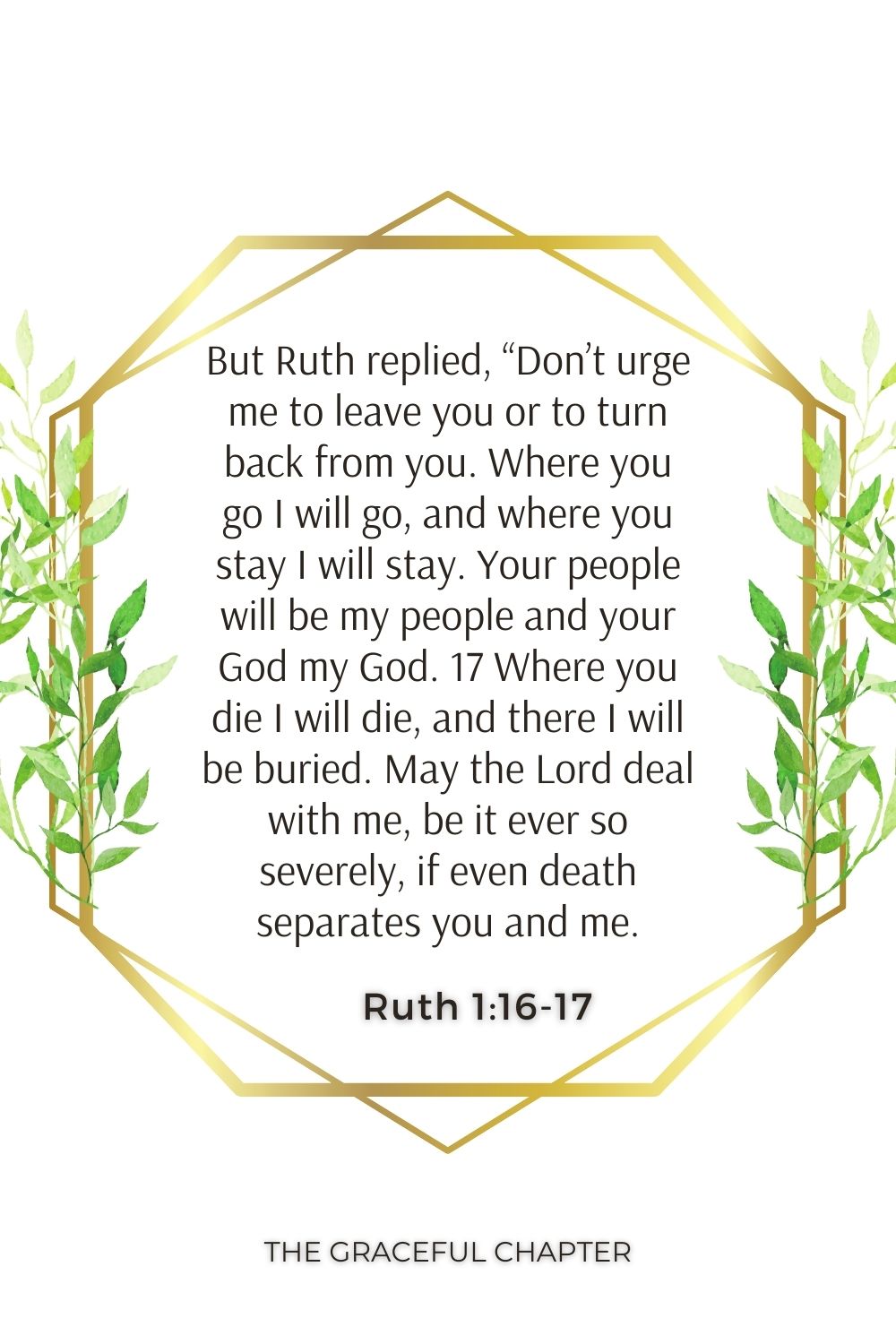 But Ruth replied, “Don’t urge me to leave you or to turn back from you. Where you go I will go, and where you stay I will stay. Your people will be my people and your God my God. 17 Where you die I will die, and there I will be buried. May the Lord deal with me, be it ever so severely, if even death separates you and me. Ruth 1:16-17