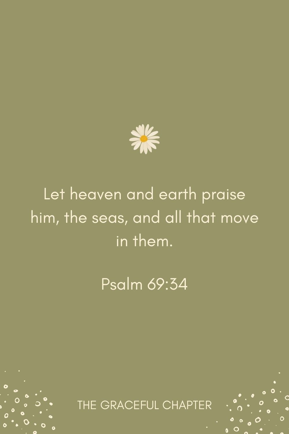 Let heaven and earth praise him, the seas, and all that move in them. Psalm 69:34