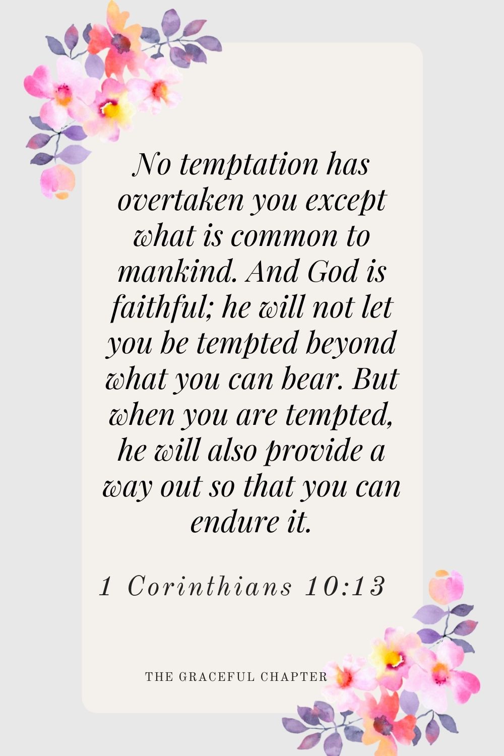 No temptation has overtaken you except what is common to mankind. And God is faithful; he will not let you be tempted beyond what you can bear. But when you are tempted, he will also provide a way out so that you can endure it. 1 Corinthians 10:13
