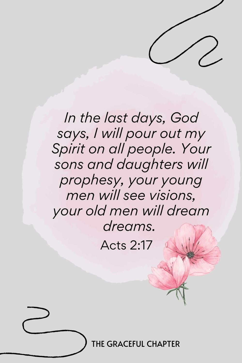 In the last days, God says, I will pour out my Spirit on all people. Your sons and daughters will prophesy, your young men will see visions, your old men will dream dreams.  Acts 2:17