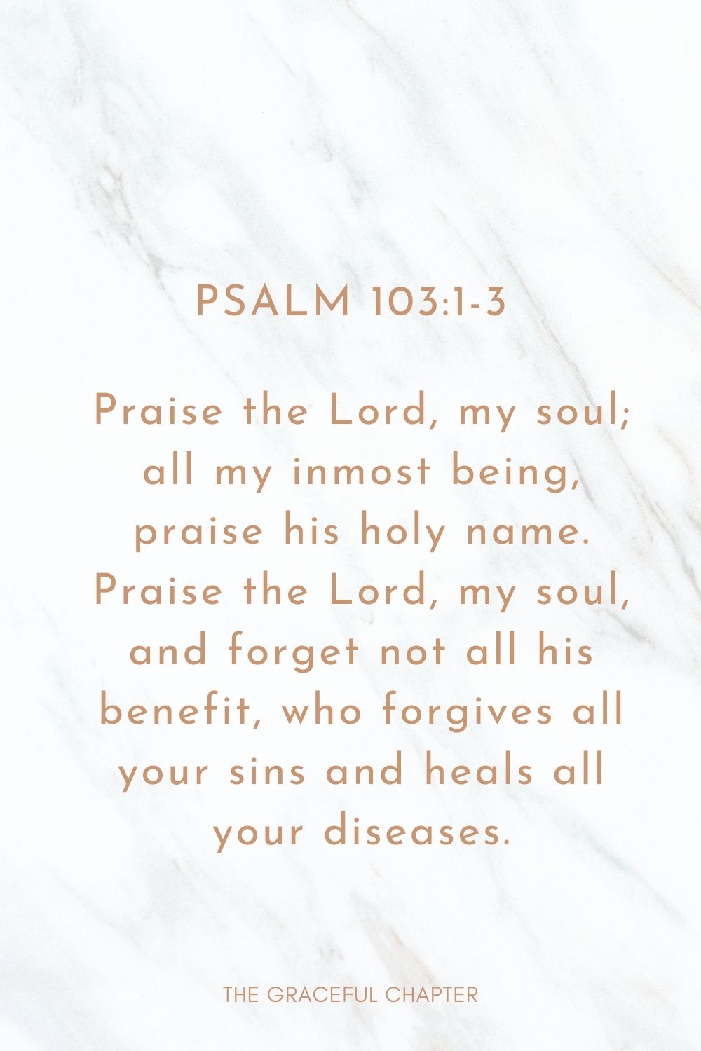 Praise the Lord, my soul; all my inmost being, praise his holy name. Praise the Lord, my soul, and forget not all his benefit, who forgives all your sins and heals all your diseases. Psalm 103:1-3