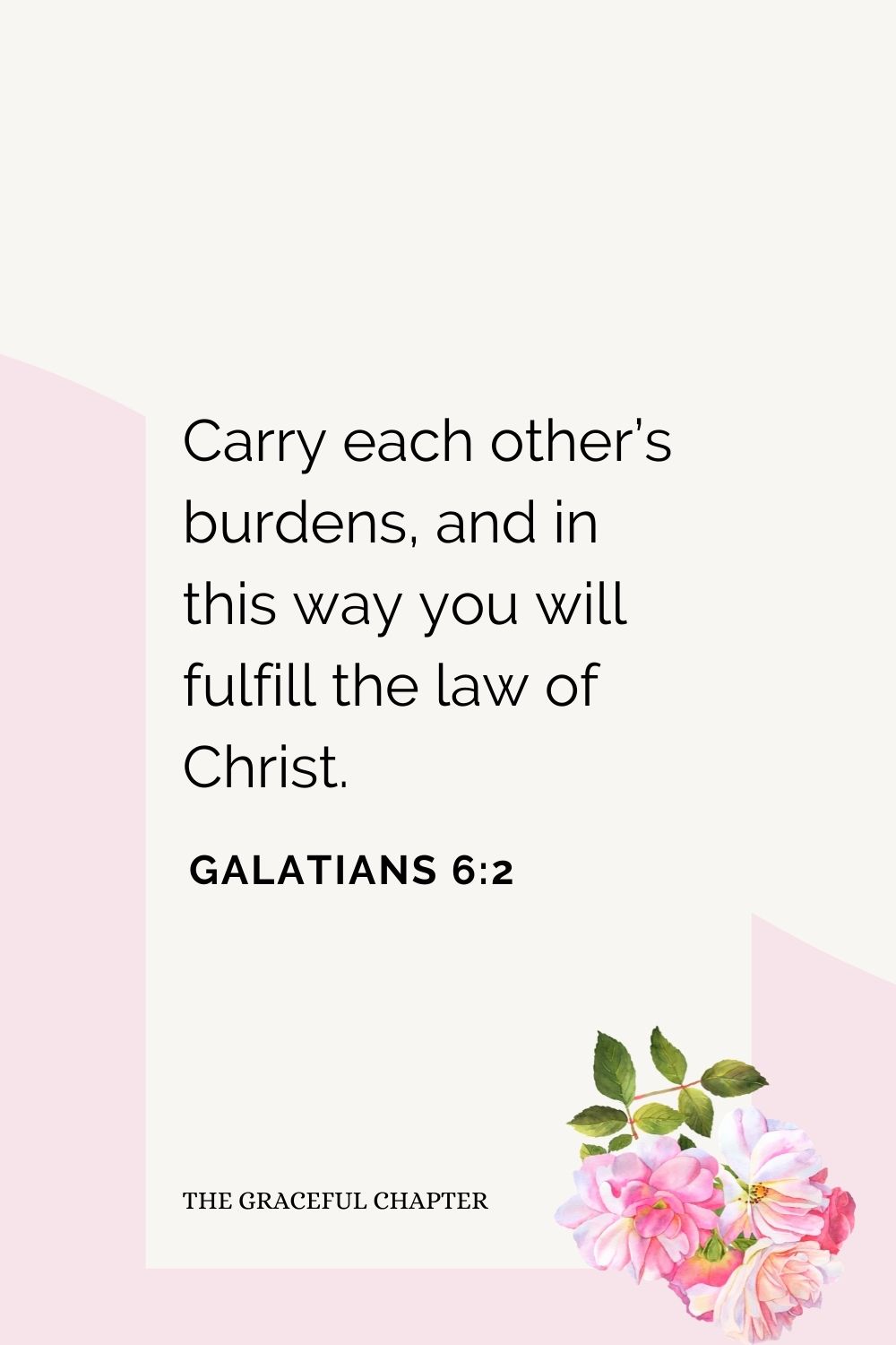 Carry each other’s burdens, and in this way you will fulfill the law of Christ. Galatians 6:2