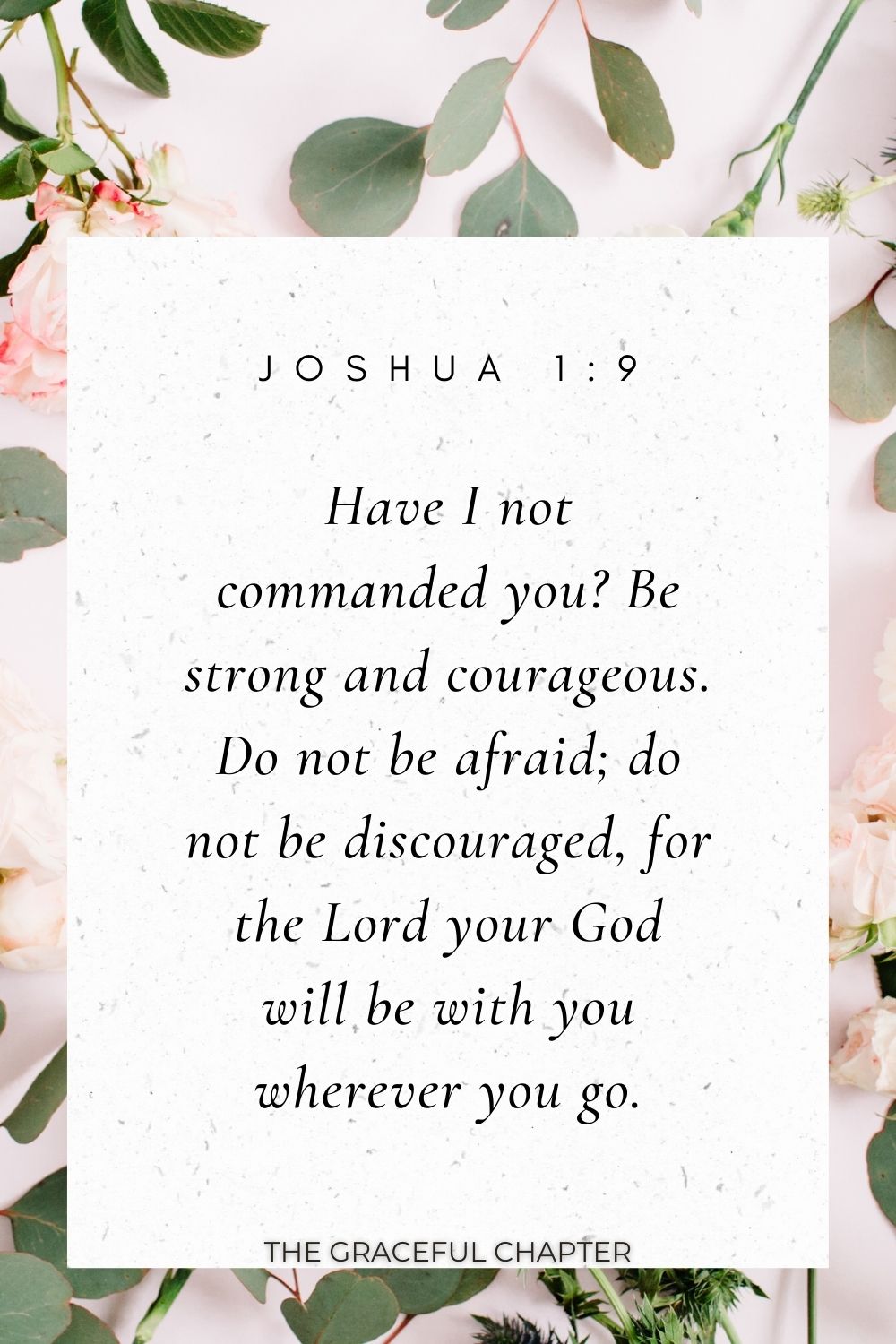 Have I not commanded you? Be strong and courageous. Do not be afraid; do not be discouraged, for the Lord your God will be with you wherever you go. Joshua 1:9