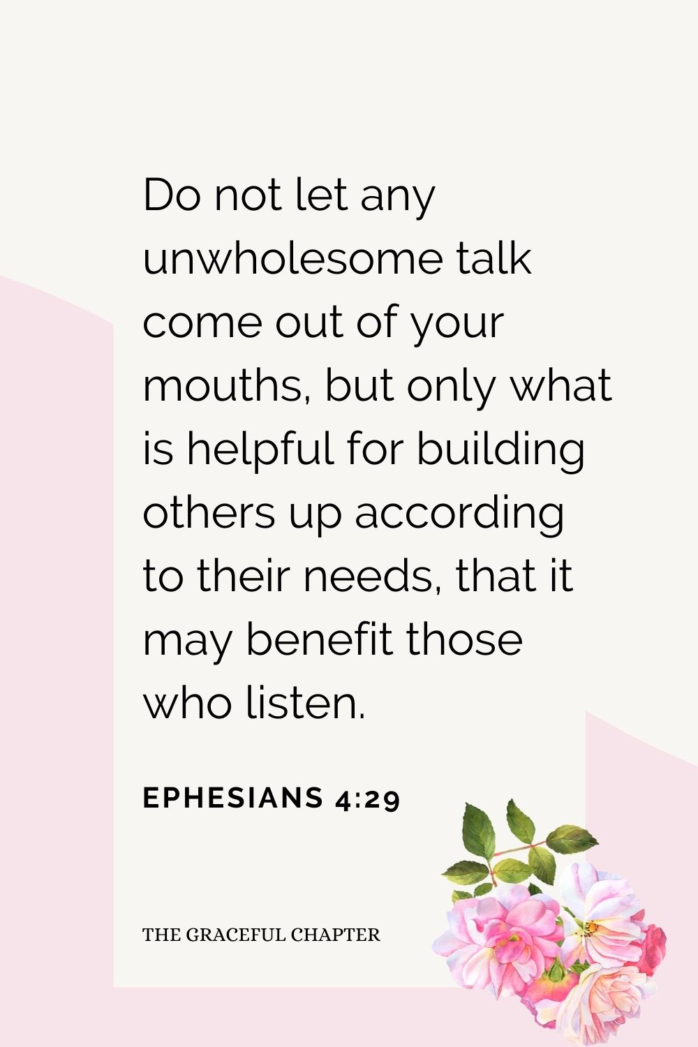 Do not let any unwholesome talk come out of your mouths, but only what is helpful for building others up according to their needs, that it may benefit those who listen. Ephesians 4:29