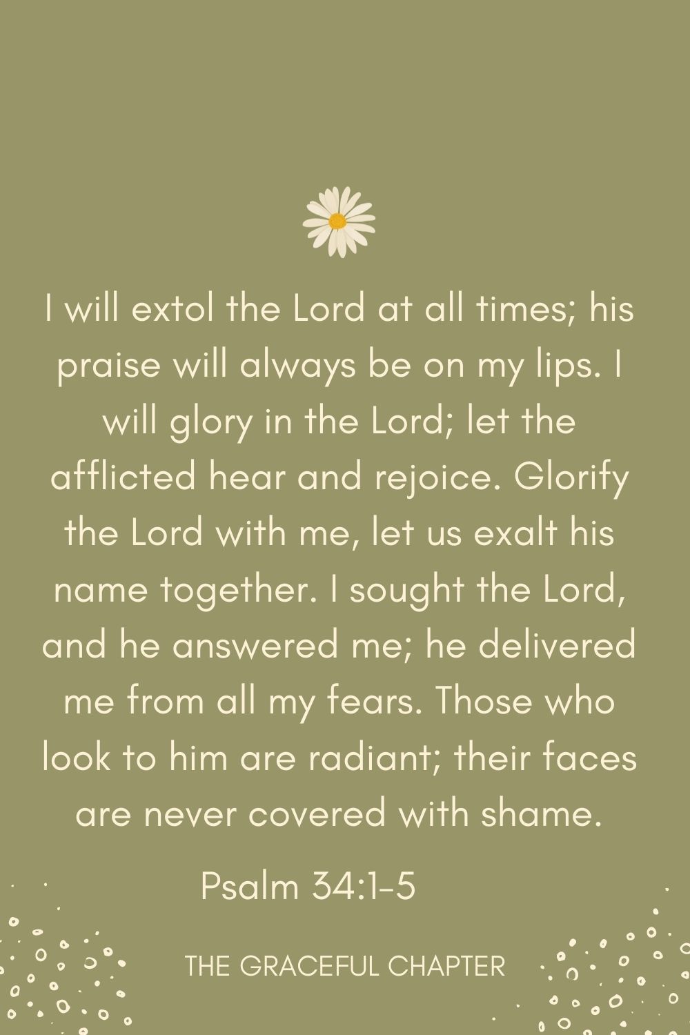 I will extol the Lord at all times; his praise will always be on my lips. I will glory in the Lord; let the afflicted hear and rejoice. Glorify the Lord with me, let us exalt his name together. I sought the Lord, and he answered me; he delivered me from all my fears. Those who look to him are radiant; their faces are never covered with shame. Psalm 34:1-5