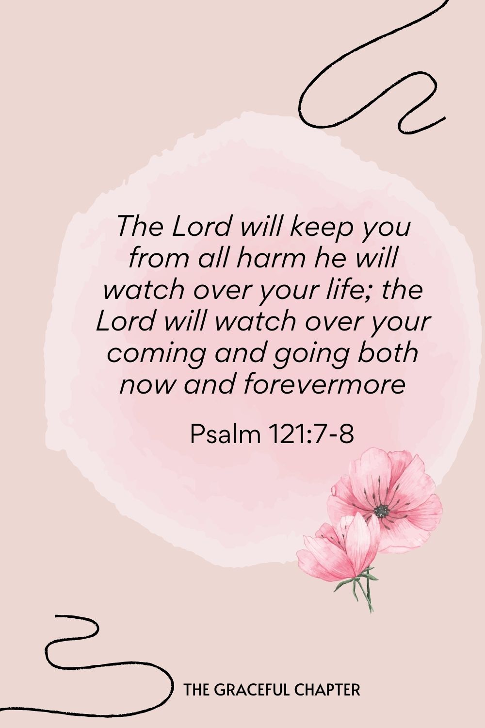 The Lord will keep you from all harm he will watch over your life; the Lord will watch over your coming and going both now and forevermore  Psalm 121:7-8