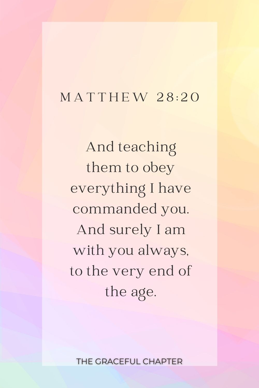 And teaching them to obey everything I have commanded you. And surely I am with you always, to the very end of the age. Matthew 28:20