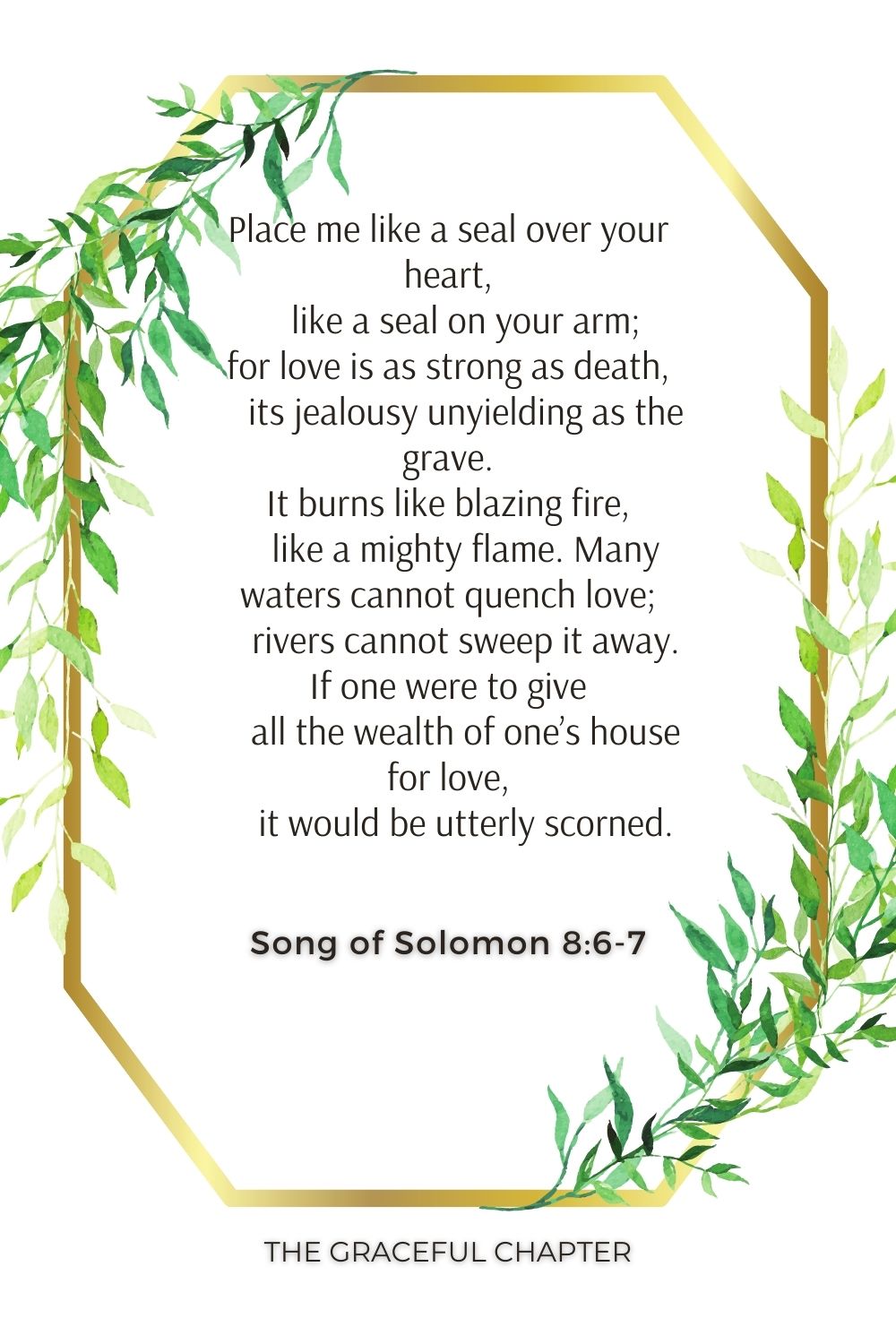 Place me like a seal over your heart,     like a seal on your arm; for love is as strong as death,     its jealousy unyielding as the grave. It burns like blazing fire,     like a mighty flame. Many waters cannot quench love;     rivers cannot sweep it away. If one were to give     all the wealth of one’s house for love,     it would be utterly scorned. Song of Solomon 8:6-7