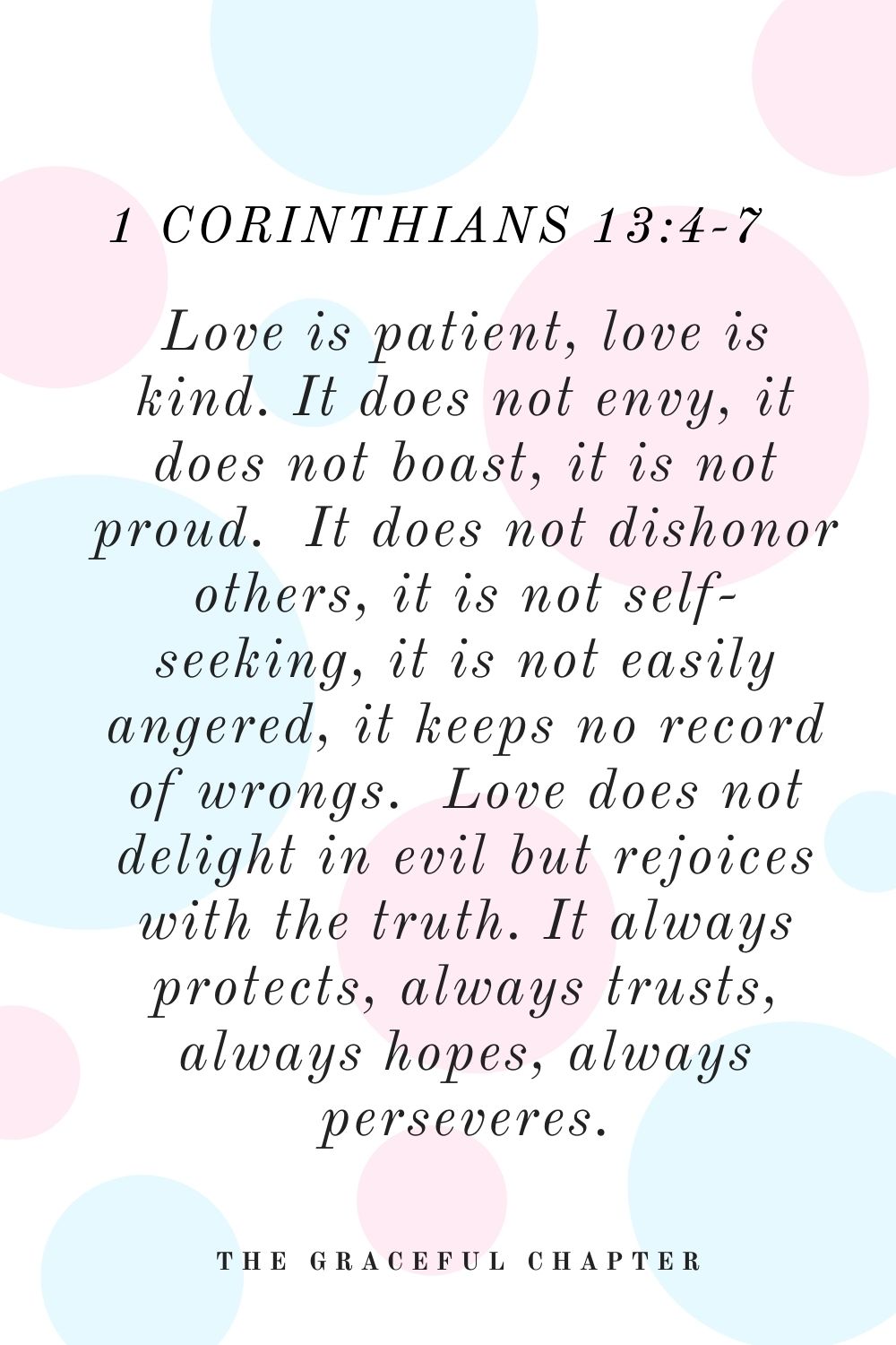 Love is patient, love is kind. It does not envy, it does not boast, it is not proud.  It does not dishonor others, it is not self-seeking, it is not easily angered, it keeps no record of wrongs.  Love does not delight in evil but rejoices with the truth.  It always protects, always trusts, always hopes, always perseveres. 1 Corinthians 13:4-7