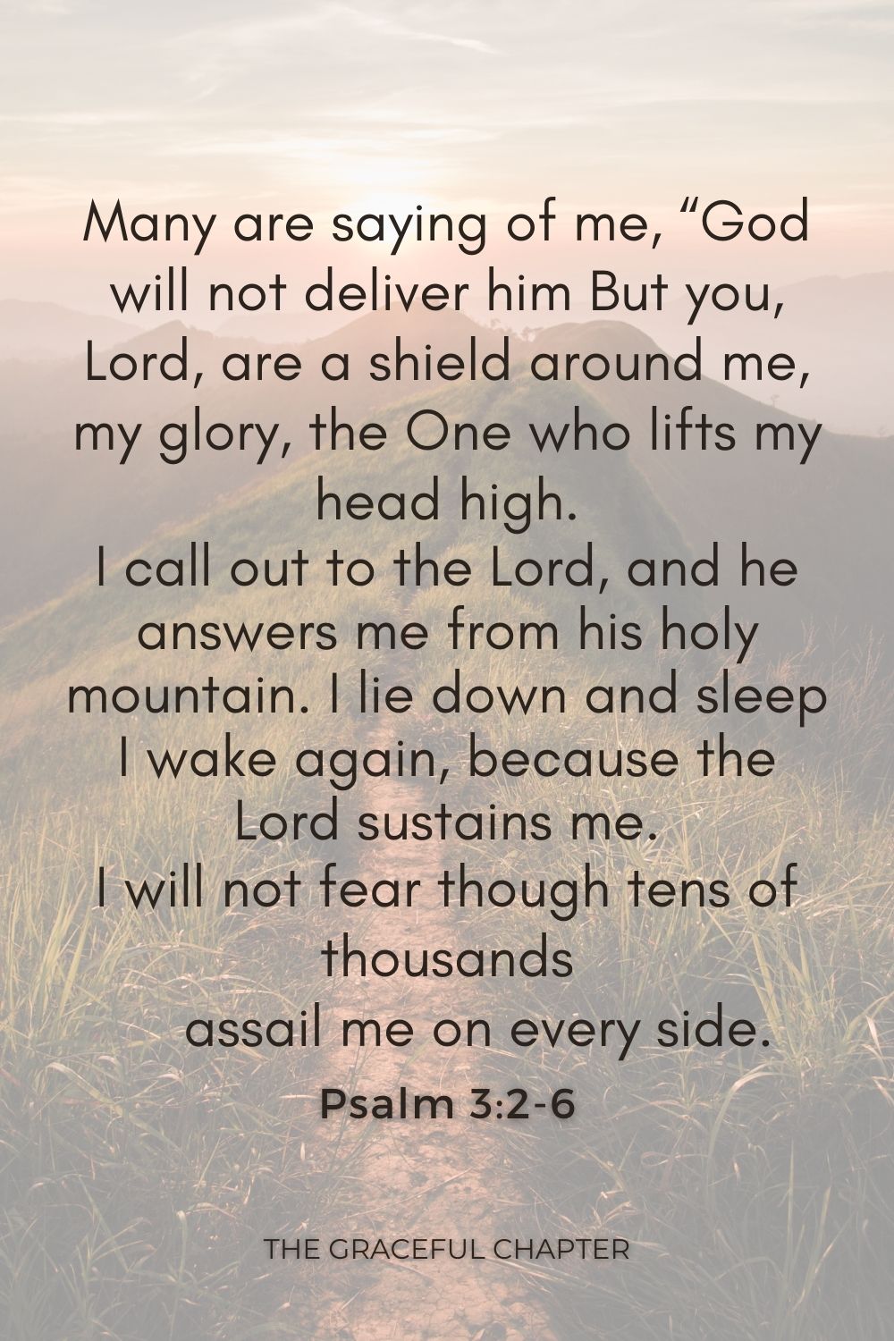 Many are saying of me, “God will not deliver him But you, Lord, are a shield around me, my glory, the One who lifts my head high. I call out to the Lord, and he answers me from his holy mountain. I lie down and sleep;     I wake again, because the Lord sustains me. I will not fear though tens of thousands     assail me on every side. Psalm 3:2-6