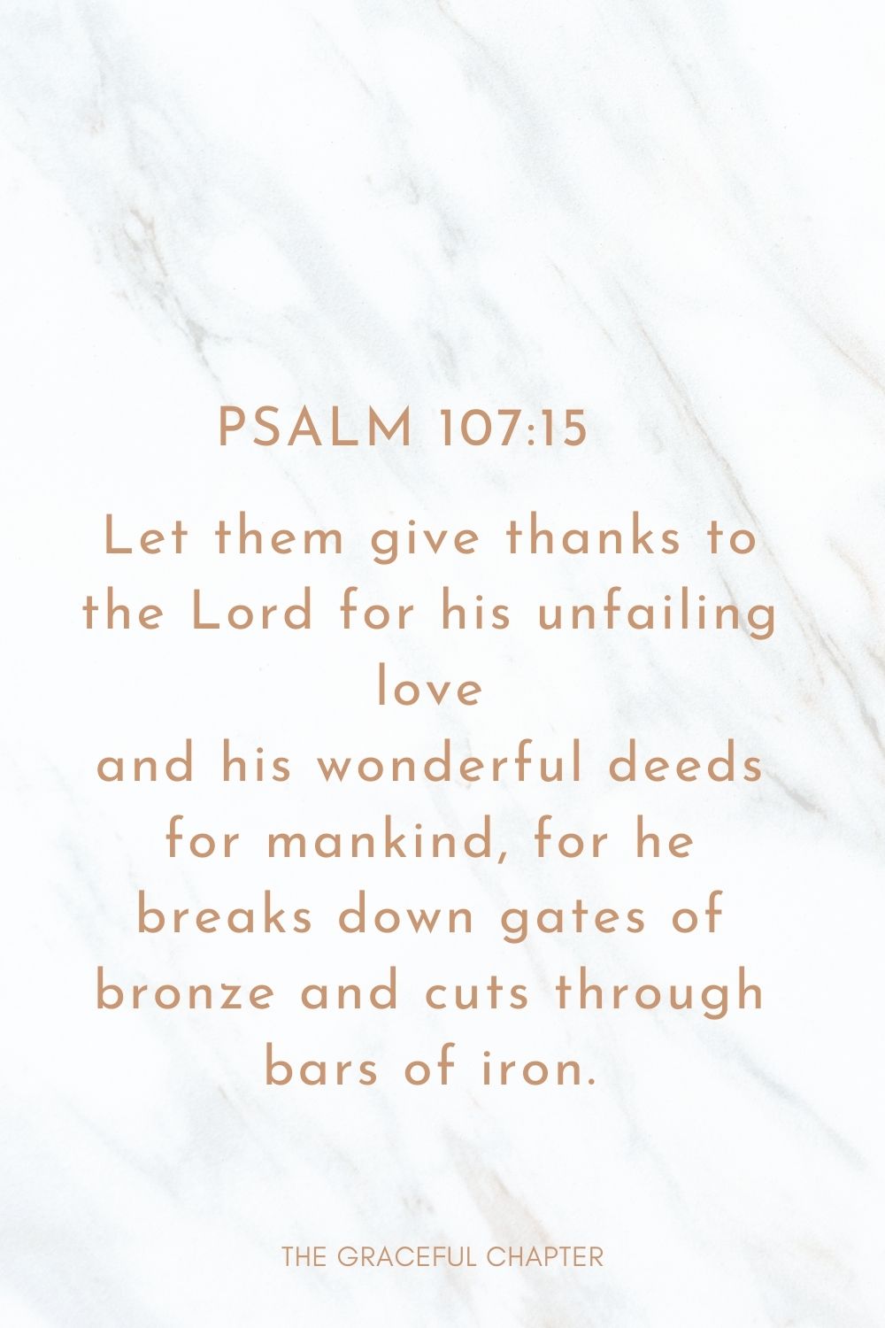 Let them give thanks to the Lord for his unfailing love and his wonderful deeds for mankind, for he breaks down gates of bronze and cuts through bars of iron. Psalm 107:15