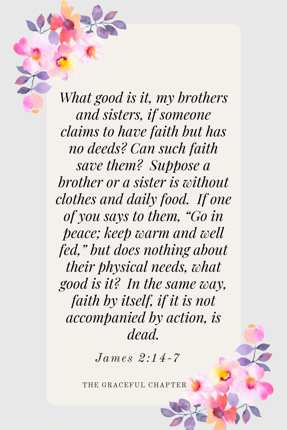 What good is it, my brothers and sisters, if someone claims to have faith but has no deeds? Can such faith save them?  Suppose a brother or a sister is without clothes and daily food.  If one of you says to them, “Go in peace; keep warm and well fed,” but does nothing about their physical needs, what good is it?  In the same way, faith by itself, if it is not accompanied by action, is dead. James 2:14-7