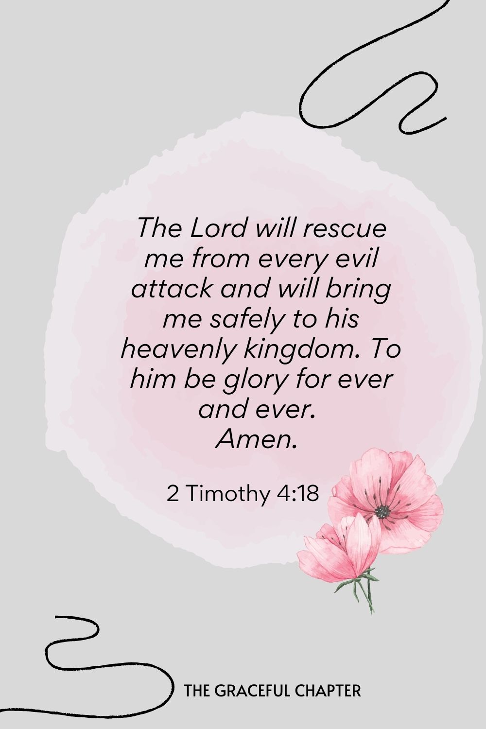 The Lord will rescue me from every evil attack and will bring me safely to his heavenly kingdom. To him be glory for ever and ever. Amen.  2 Timothy 4:18