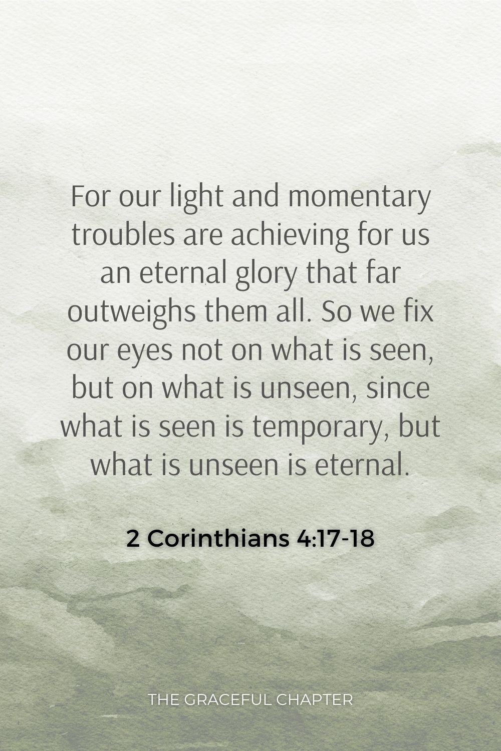 For our light and momentary troubles are achieving for us an eternal glory that far outweighs them all. So we fix our eyes not on what is seen, but on what is unseen, since what is seen is temporary, but what is unseen is eternal. 2 Corinthians 4:17-18