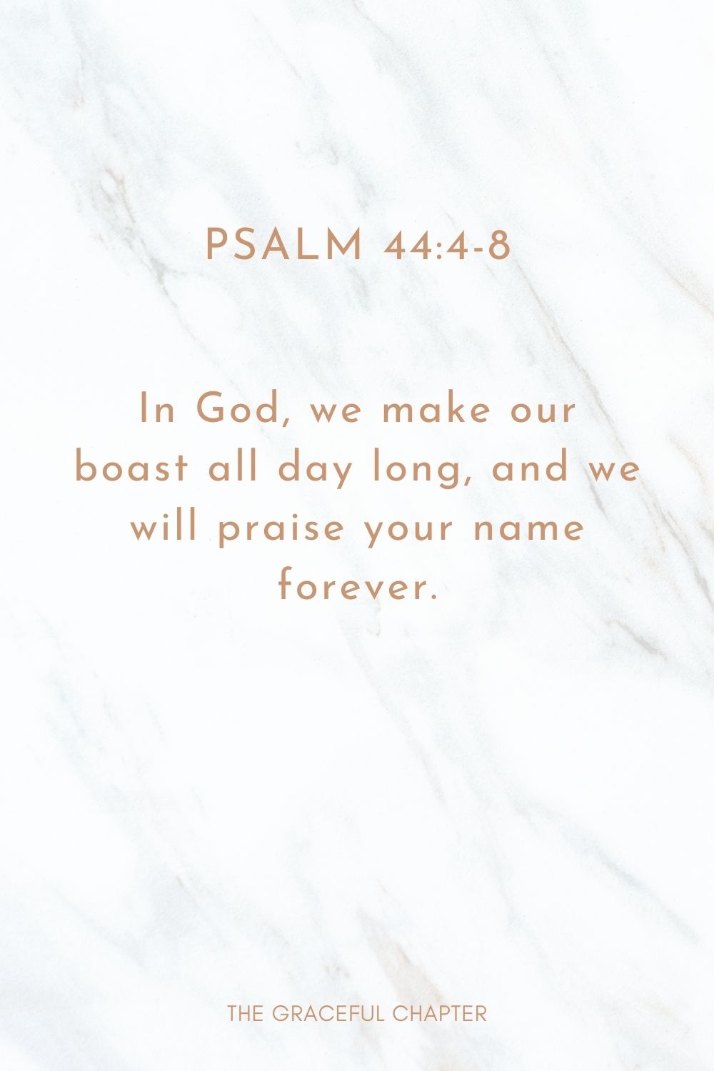 In God, we make our boast all day long, and we will praise your name forever. Psalm 44:4-8