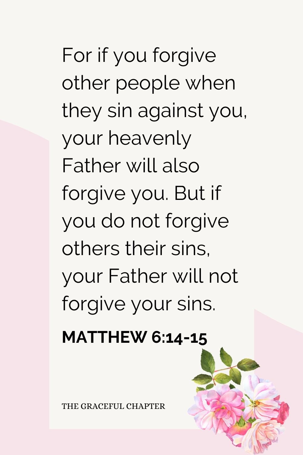 For if you forgive other people when they sin against you, your heavenly Father will also forgive you. But if you do not forgive others their sins, your Father will not forgive your sins. Matthew 6:14-15