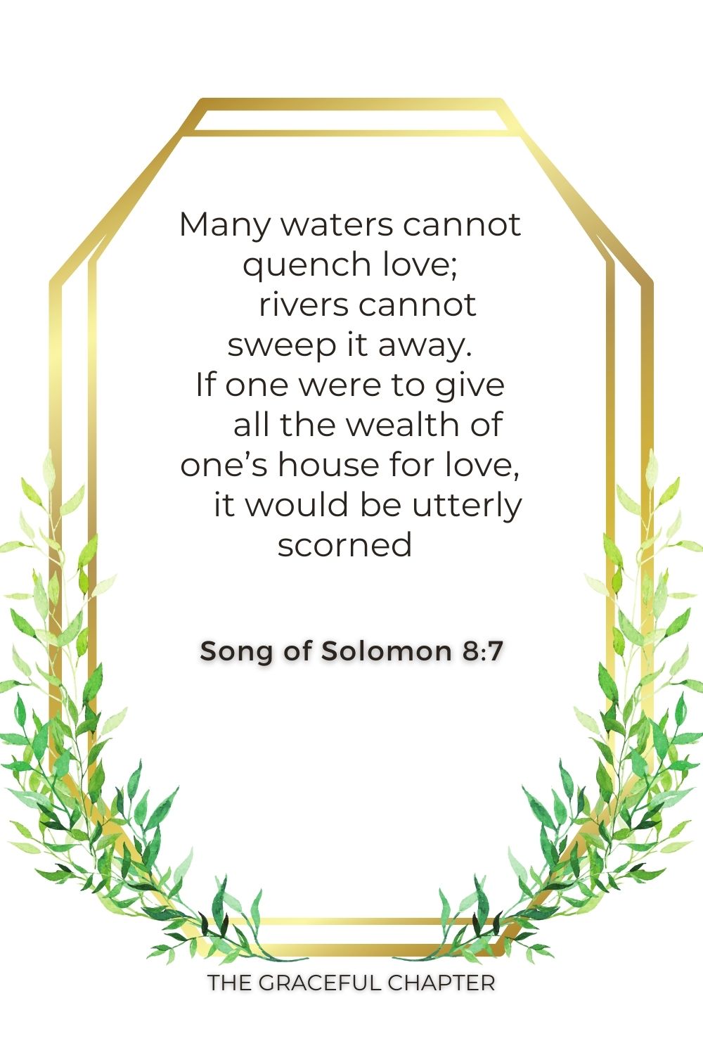 Many waters cannot quench love;     rivers cannot sweep it away. If one were to give     all the wealth of one’s house for love,     it would be utterly scorned  Song of Solomon 8:7