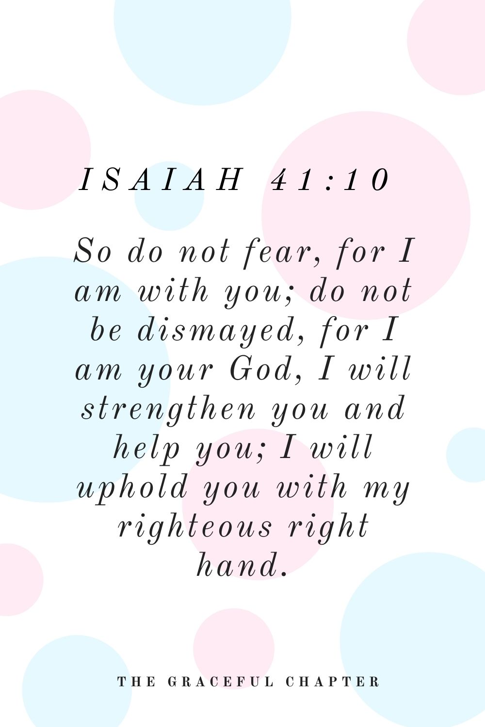 So do not fear, for I am with you; do not be dismayed, for I am your God, I will strengthen you and help you; I will uphold you with my righteous right hand. Isaiah 41:10