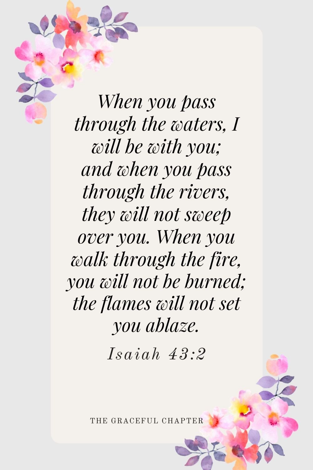 When you pass through the waters, I will be with you; and when you pass through the rivers, they will not sweep over you. When you walk through the fire, you will not be burned; the flames will not set you ablaze.  Isaiah 43:2