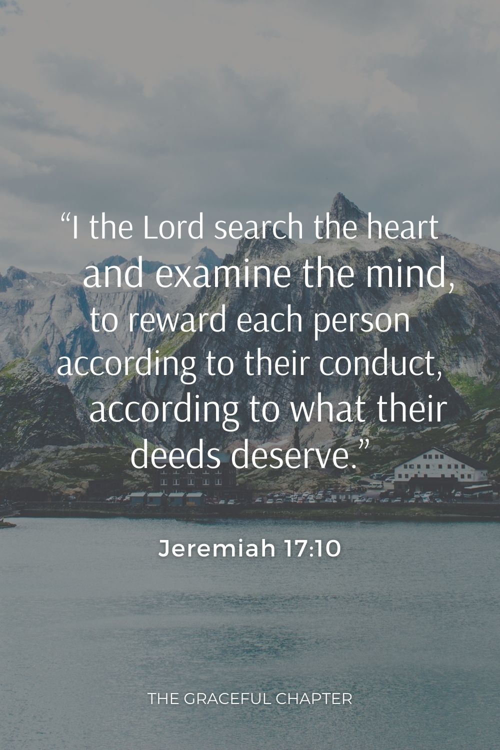 “I the Lord search the heart     and examine the mind, to reward each person according to their conduct,     according to what their deeds deserve.”“I the Lord search the heart     and examine the mind, to reward each person according to their conduct,     according to what their deeds deserve.” Jeremiah 17:10