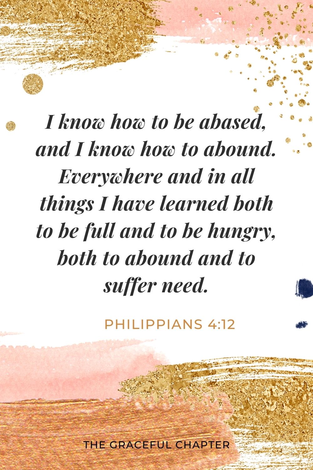 I know how to be abased, and I know how to abound. Everywhere and in all things I have learned both to be full and to be hungry, both to abound and to suffer need. Philippians 4:12