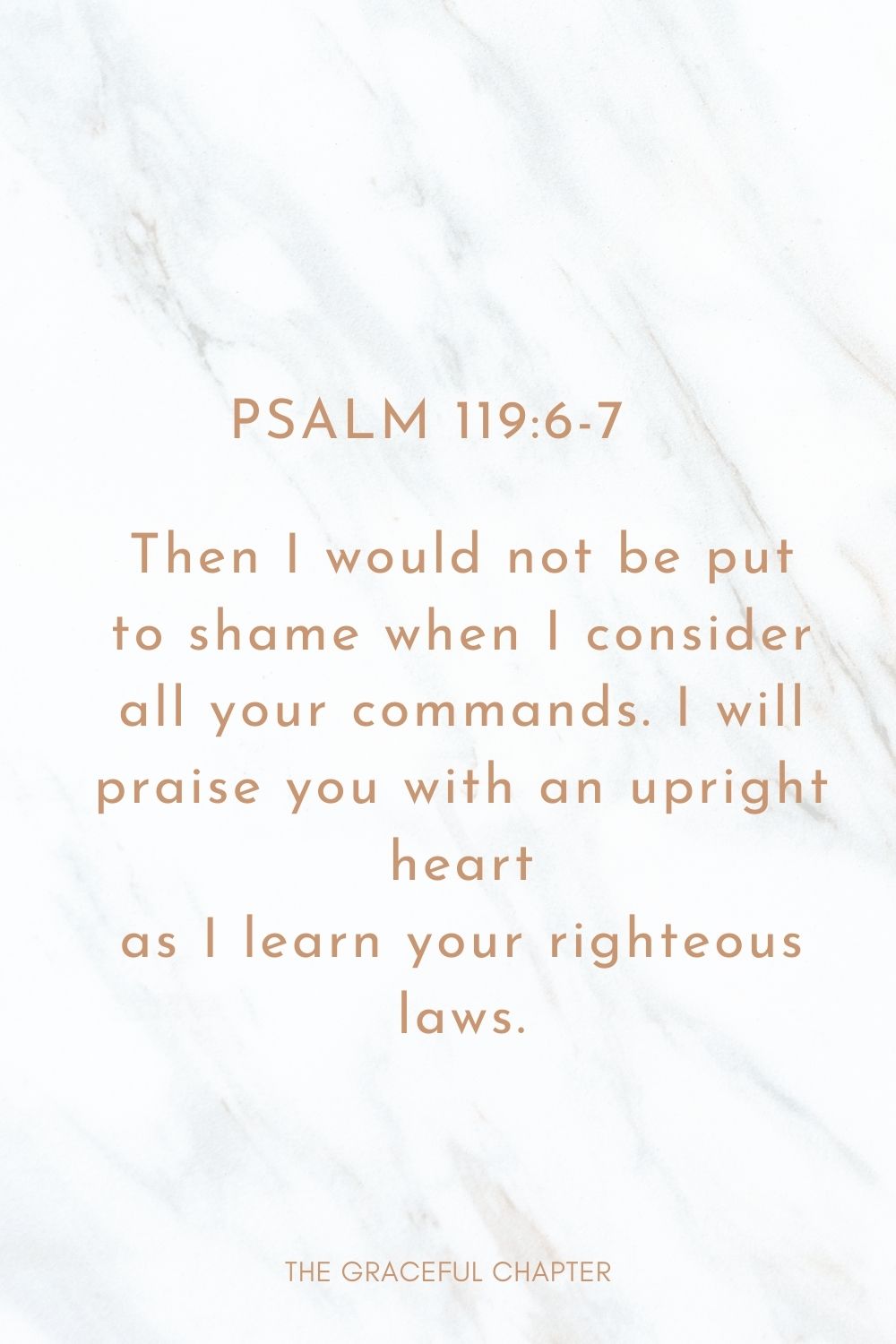 Then I would not be put to shame when I consider all your commands. I will praise you with an upright heart as I learn your righteous laws. Psalm 119:6-7