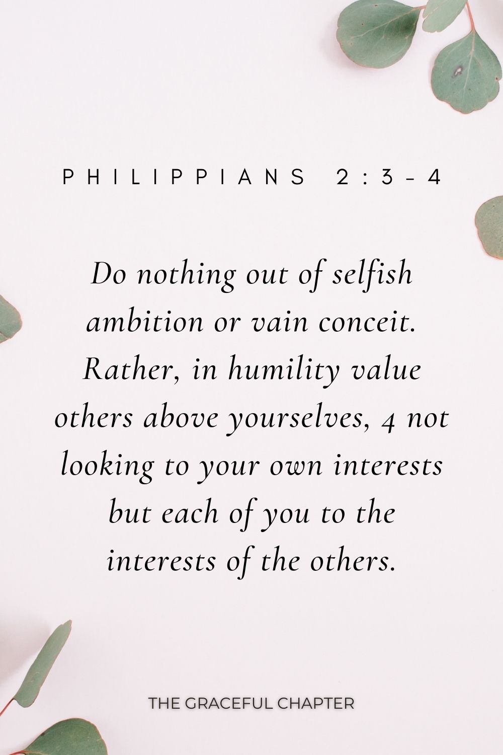 Do nothing out of selfish ambition or vain conceit. Rather, in humility value others above yourselves, 4 not looking to your own interests but each of you to the interests of the others. Philippians 2:3-4