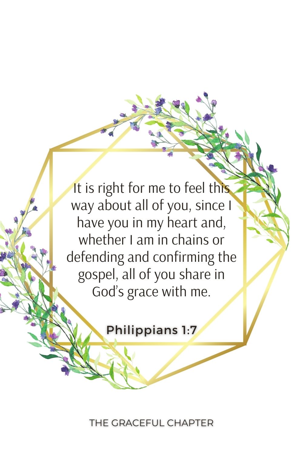 It is right for me to feel this way about all of you, since I have you in my heart and, whether I am in chains or defending and confirming the gospel, all of you share in God’s grace with me. Philippians 1:7