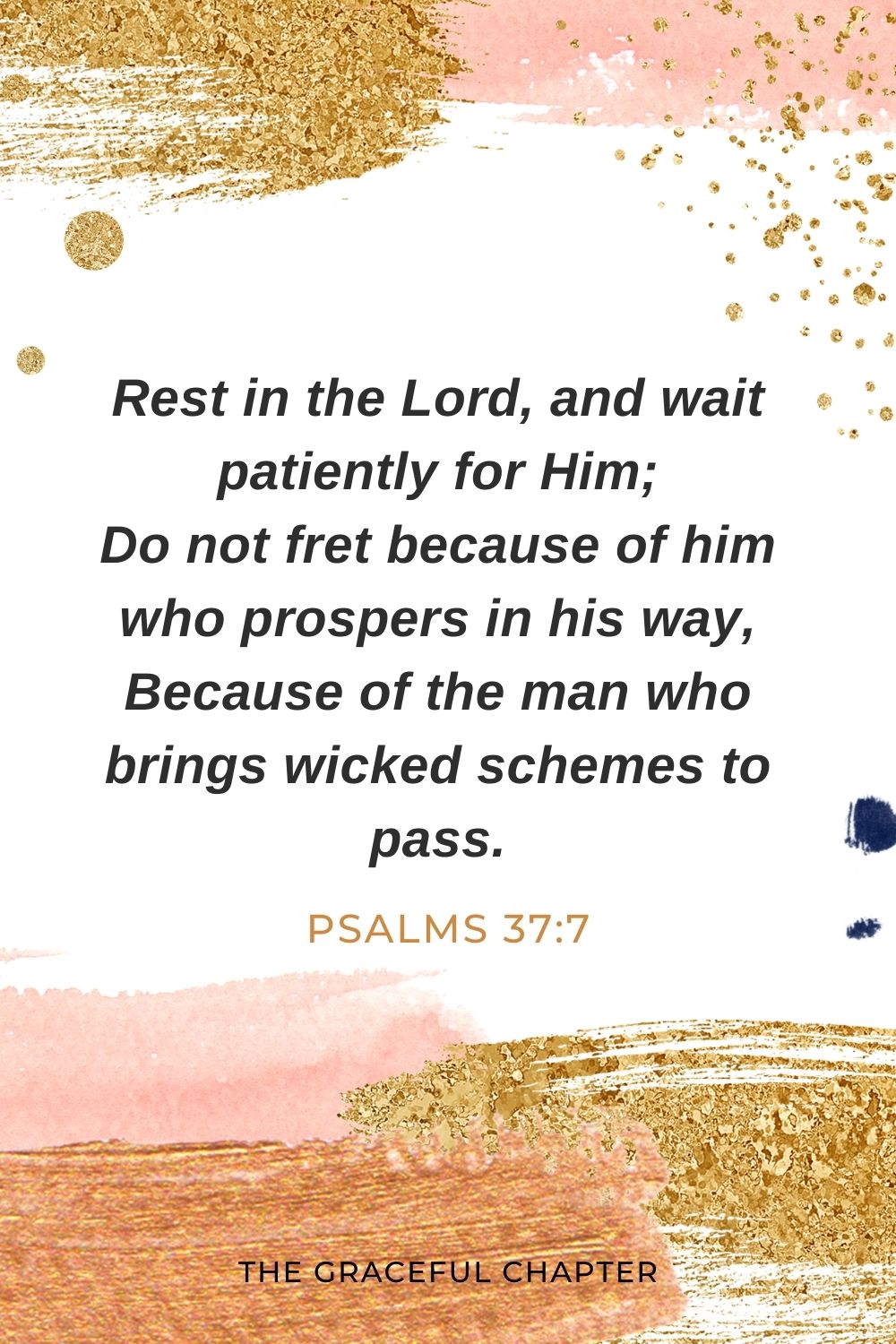 Rest in the Lord, and wait patiently for Him; Do not fret because of him who prospers in his way, Because of the man who brings wicked schemes to pass. Psalms 37:7