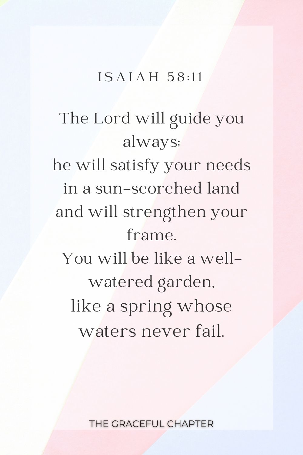 The Lord will guide you always; he will satisfy your needs in a sun-scorched land and will strengthen your frame. You will be like a well-watered garden, like a spring whose waters never fail. Isaiah 58:11