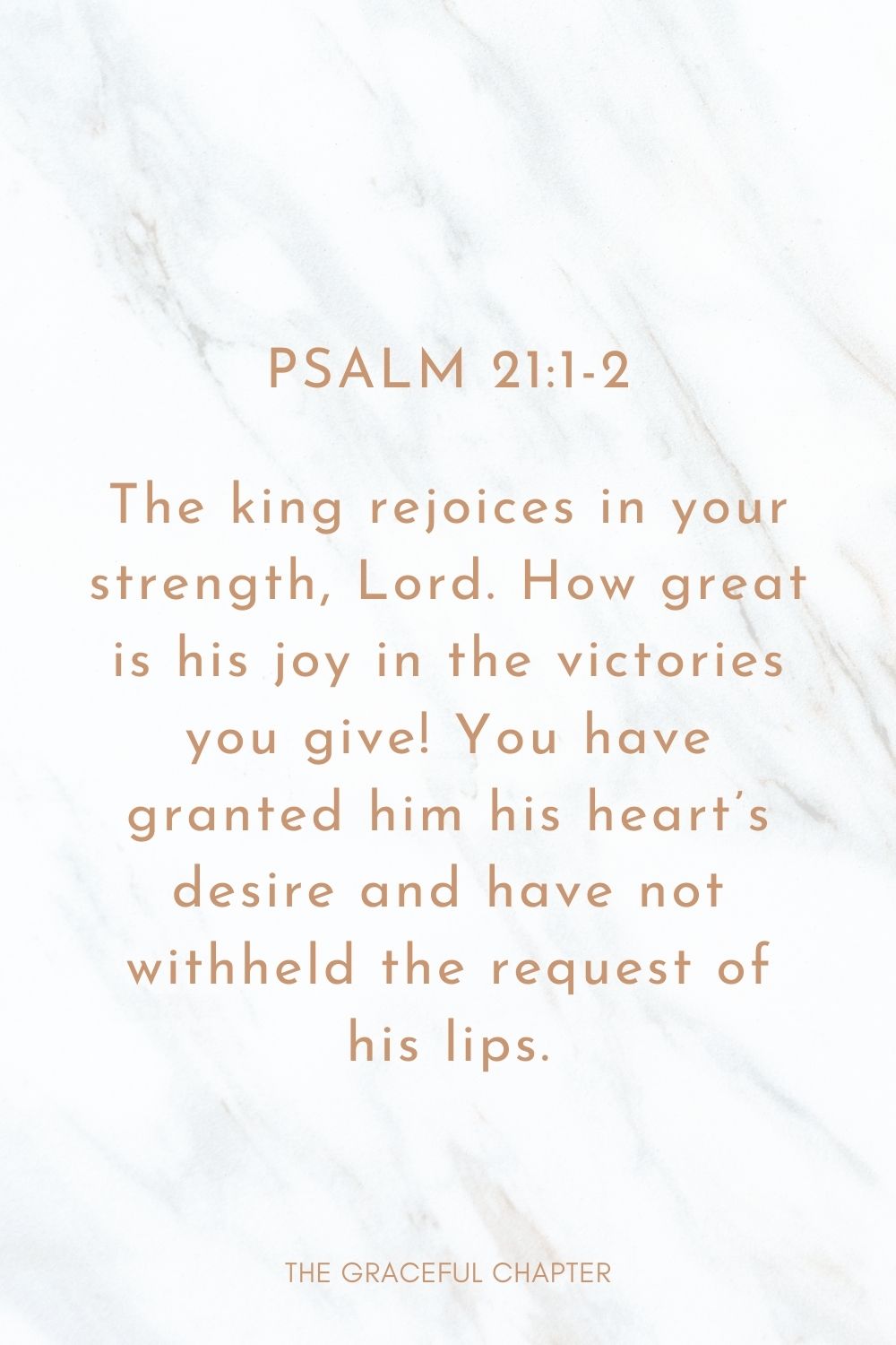 The king rejoices in your strength, Lord. How great is his joy in the victories you give! You have granted him his heart’s desire and have not withheld the request of his lips. Psalm 21:1-2
