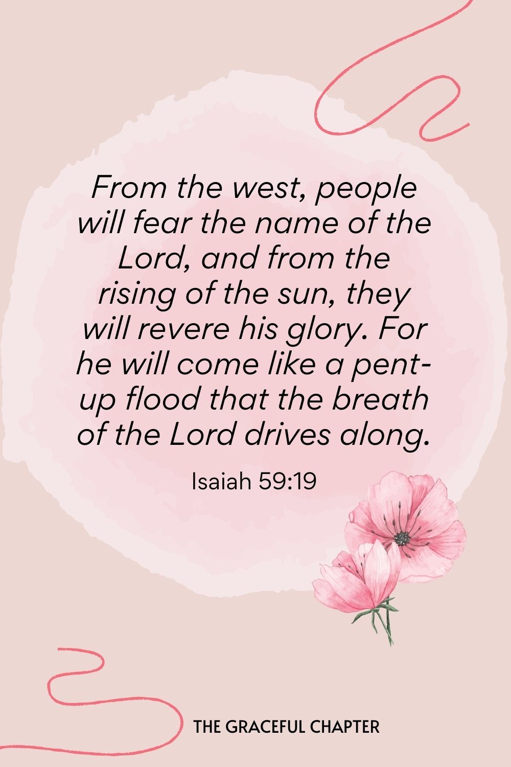 From the west, people will fear the name of the Lord, and from the rising of the sun, they will revere his glory. For he will come like a pent-up flood that the breath of the Lord drives along. Isaiah 59:19