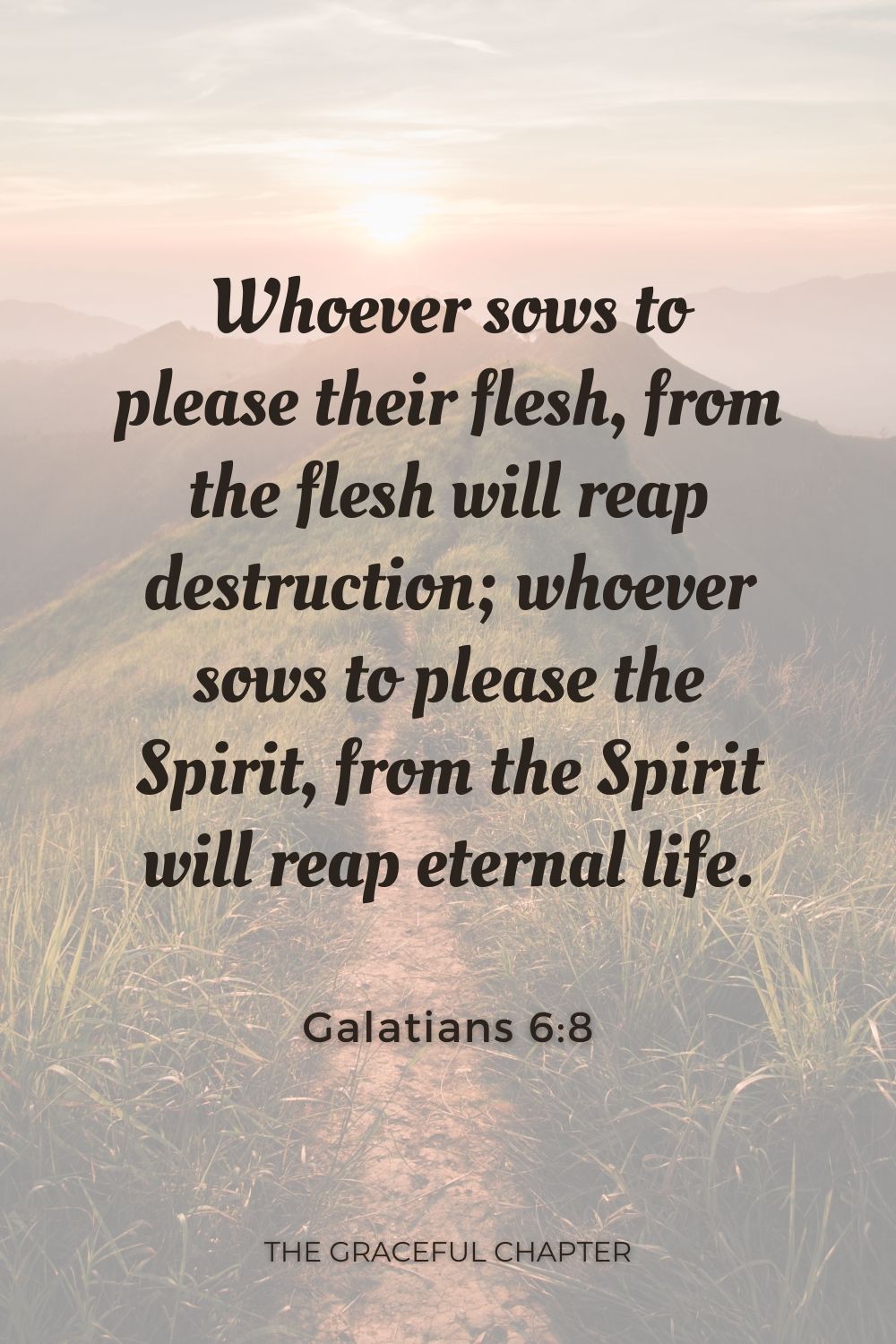 Whoever sows to please their flesh, from the flesh will reap destruction; whoever sows to please the Spirit, from the Spirit will reap eternal life. Galatians 6:8