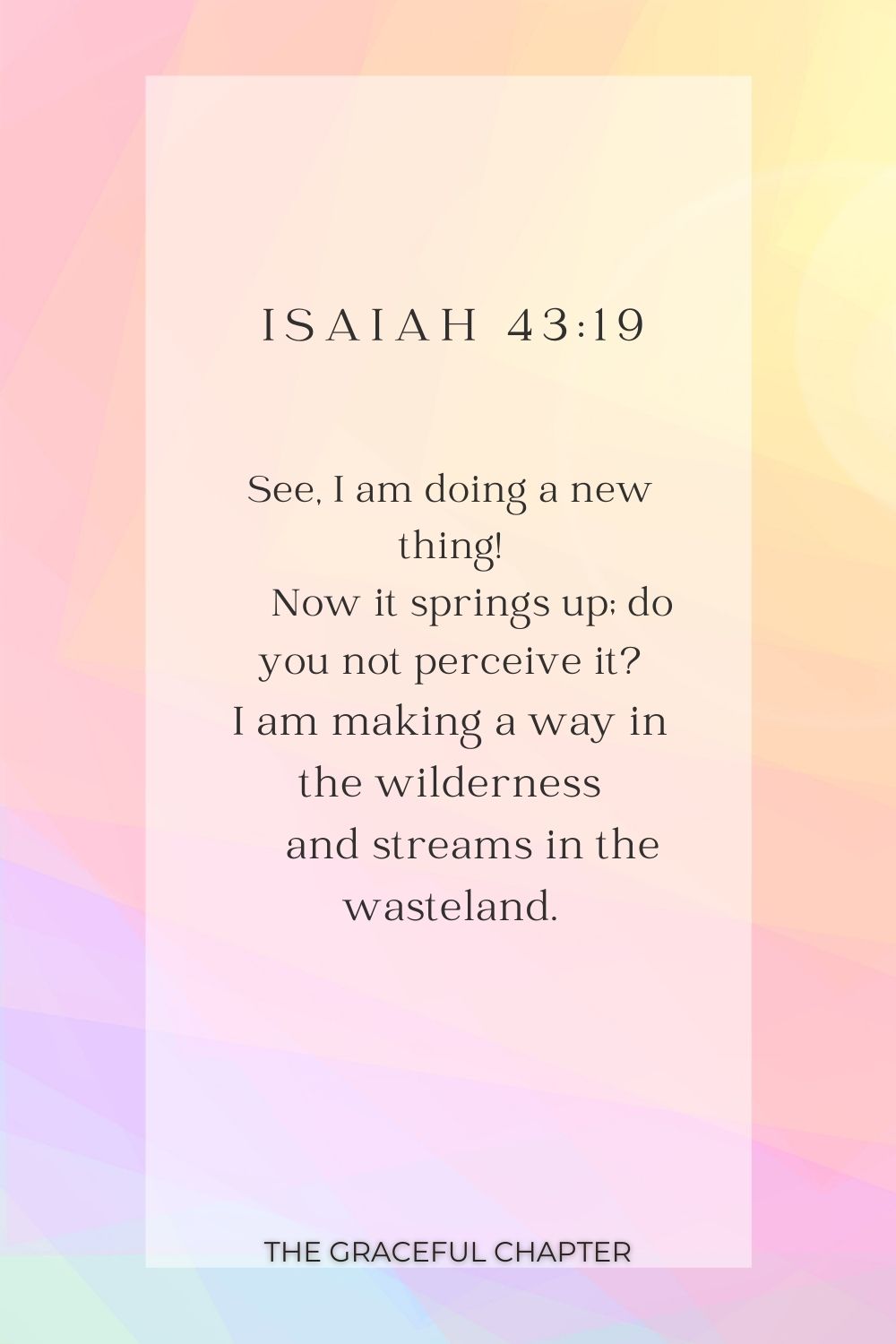 See, I am doing a new thing!     Now it springs up; do you not perceive it? I am making a way in the wilderness     and streams in the wasteland. See, I am doing a new thing!     Now it springs up; do you not perceive it? I am making a way in the wilderness     and streams in the wasteland. Isaiah 43:19