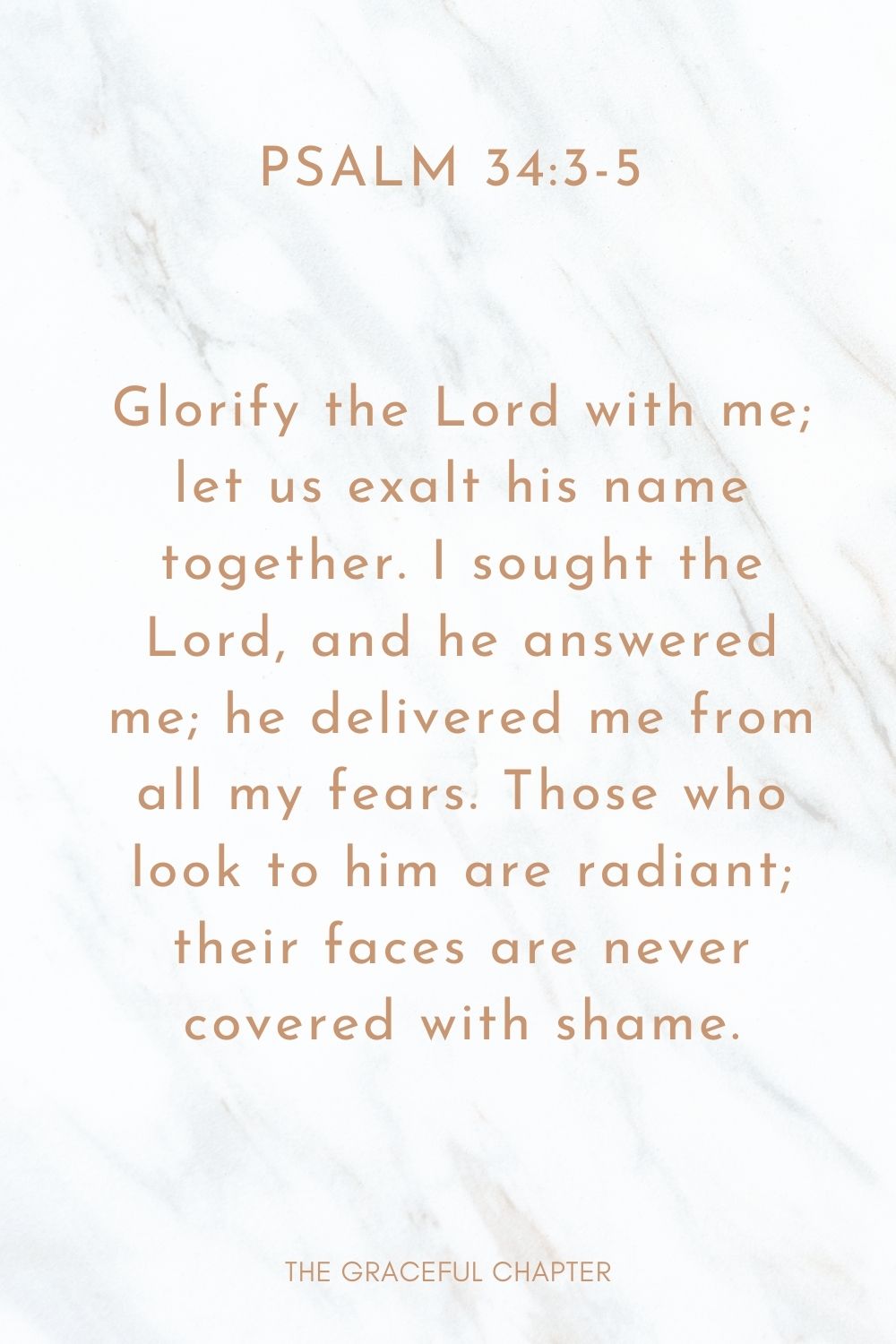 Glorify the Lord with me; let us exalt his name together. I sought the Lord, and he answered me; he delivered me from all my fears. Those who look to him are radiant; their faces are never covered with shame. Psalm 34:3-5