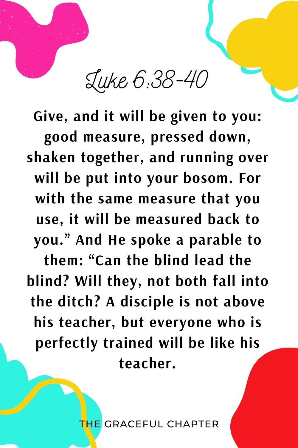 Give, and it will be given to you: good measure, pressed down, shaken together, and running over will be put into your bosom. For with the same measure that you use, it will be measured back to you.” And He spoke a parable to them: “Can the blind lead the blind? Will they, not both fall into the ditch? A disciple is not above his teacher, but everyone who is perfectly trained will be like his teacher. Luke 6:38-40