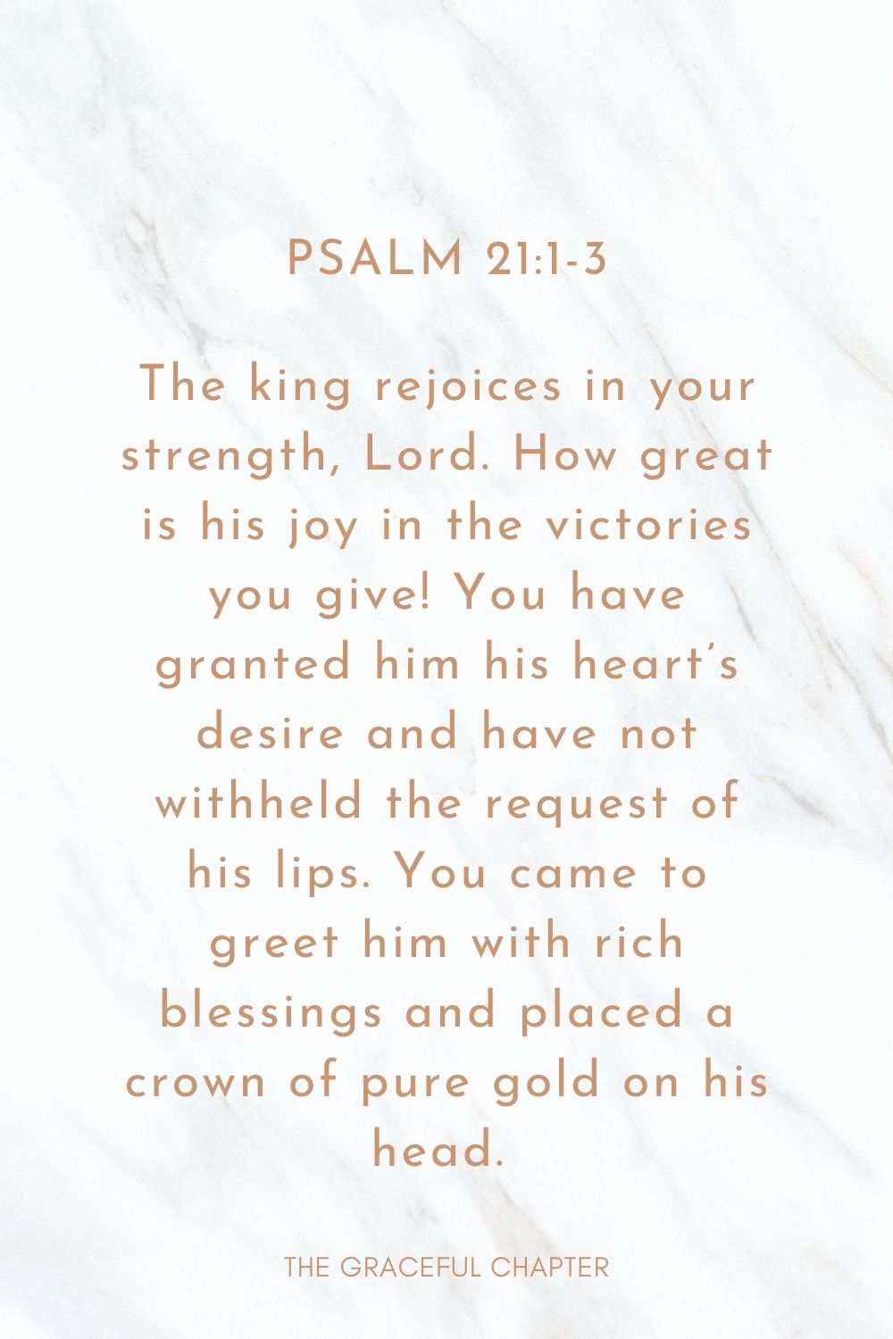 The king rejoices in your strength, Lord. How great is his joy in the victories you give! You have granted him his heart’s desire and have not withheld the request of his lips. You came to greet him with rich blessings and placed a crown of pure gold on his head.  Psalm 21:1-3